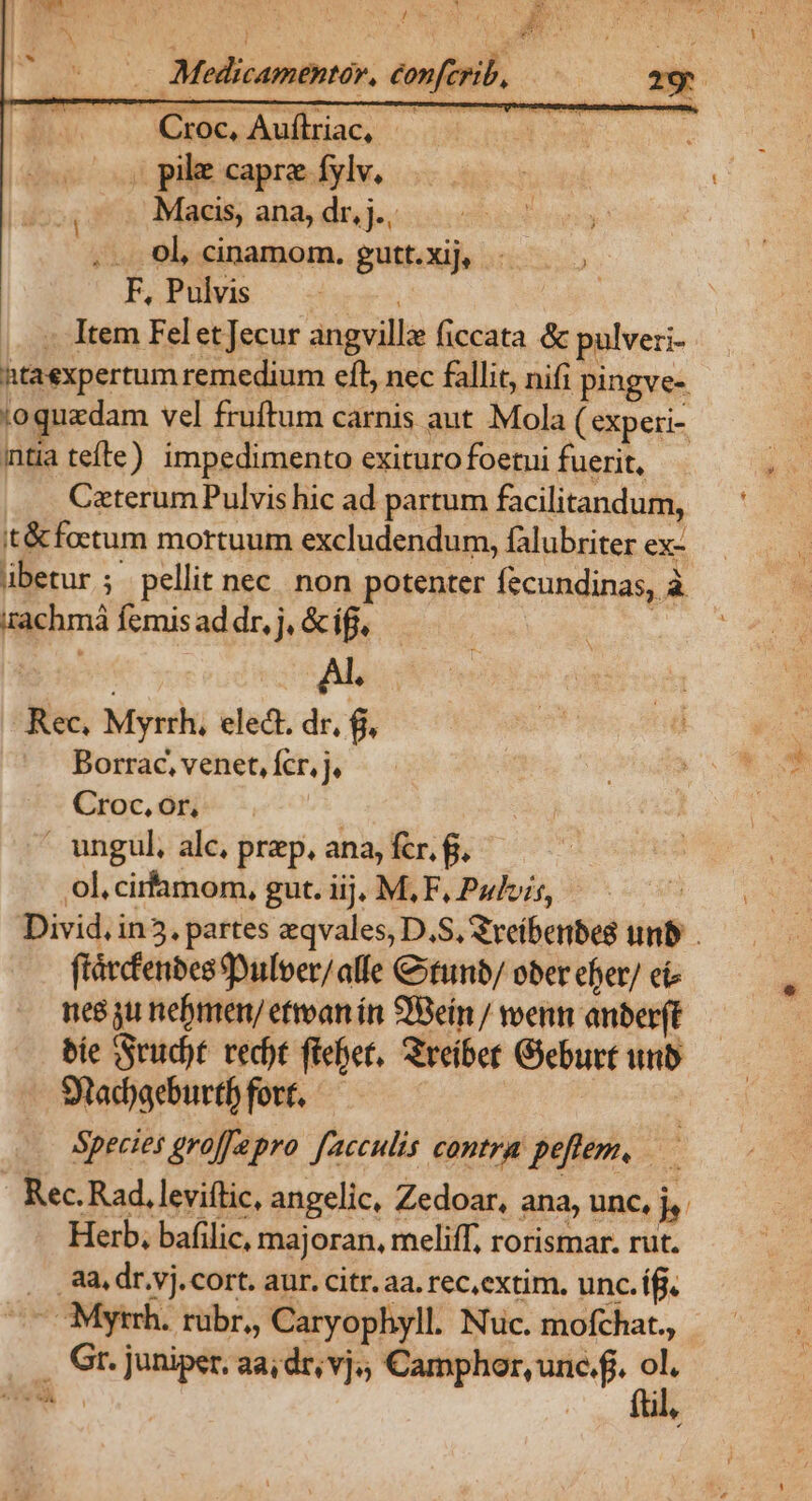 . Medicamentér, éonferib, cor uw ve bei tau , pile capre fylv, Macis, ana, dr, j., .. 0l, cinamom. gutt.xij, F, Pulvis ! » Item Felet ecur angville (iccata &amp; pulveri- htaexpertum remedium eft, nec fallit, nifi pingve- ;oquadam vel fruftum carnis aut Mola (experi- itia tefte) impedimento exituro foetui fuerit, Caterum Pulvis hic ad partum facilitandum, it&amp; foetum mortuum excludendum, falubriter ex- ibetur ; pellit nec. non potenter fecundinas, à :rachmá femis ad dr, j, &amp; ifj, : Rec, Myrrh, elect. dr, f, Borrac, venet, fcr, j, Croc, or,  ungul, alc. prp. ana, fcr. g, ol.cirfamom, gut. iij, M,F, Pulvis, —— 7 Divid, in5. partes eqvales, D.S, Zreíberbes unb . fiárfenbes Duloer/alfe &amp;tunb/ ober eber/ ci nes gu nebmen/ eftoan ín Bein / voenm anber(t— bie Srud)t recht feet, Sreiber Geburtunb — Stad)geburtf fort. | Species groffepro facculis contra peflem, — Rec. Rad, leviftic, angelic, Zedoar, ana, unc, jy. Herb, bafilic, majoran, meliff, rorismar. rut. . ,8a.dr.vj.cort. aur. citr. aa. rec,extim. unc. íff. ^7 OMytrh. rübr,, Caryophyll. Nuc. mofchat., ... Gr. juniper, aa; dr, vj, Camphor, unc.f. ol. ftl,