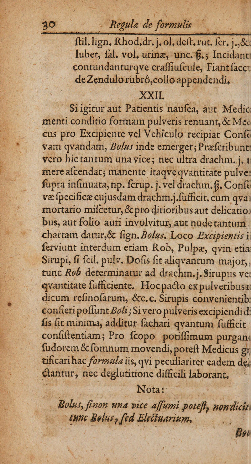 ftil. lign, Rhod.dr, j. ol, deft, rut. fcr, j,,&amp; lubet, fal. vol, urinz, unc. f.; Incidant contundanturqve craffiufcule, Fiantfacc: B. de Zendulo rubró,collo appendendi, j Si igitur aut Patientis naufea, aut. Medic menti conditio formam pulveris renuant, &amp; Mec .. €us pro Excipiente vel Vehiculo recipiat Conf: -— * vam qvandam, Bolus inde emerget; Prefcribunt vero hictantum una vice; nec ultra drachm. j. mere afcendat; manente itaqve qvantitate pulve: fupra infinuata, np. fcrup. j. vel drachm. f, Confe va&amp;fpecificz cujusdam drachm.j.füfficit. cum qva: mortario mifcetur, &amp; pro ditioribusaut delicatio: bus, aut folio auri involvitur, aut nudetantum. chartam datur,&amp; fign. Bolus. Loco Excipientis i ferviunt interdum etiam Rob, Pulpz, qvin etia Sirupi, fi fcil. pulv. Dofis fit aliqvantum major,, tunc Rob determinatur ad drachm.j. Sirupus ve: qvantitate fufficiente.. Hoc pacto ex pulveribusr dicum refinofarum, &amp;c.c. Sirupis convenienti: — .. eonfiripoffunt Beli; Si vero pulveris excipiendid: o Bis fit minima, additur fachari qvantum füufficit. confiftentiam; Pro fcopo potiffimum purgan: fudorem &amp; fomnum movendi, poteft Medicus gr tificarihac forpsala iis, qvi peculiariter eadem de; (^ antur, nec deglutitione difficili laborant, Ls |. Belus, fEnon una vice affumi poteft, non dicit 3 nte Belus , fed Eleidiparium. — NE s Tes | Bei