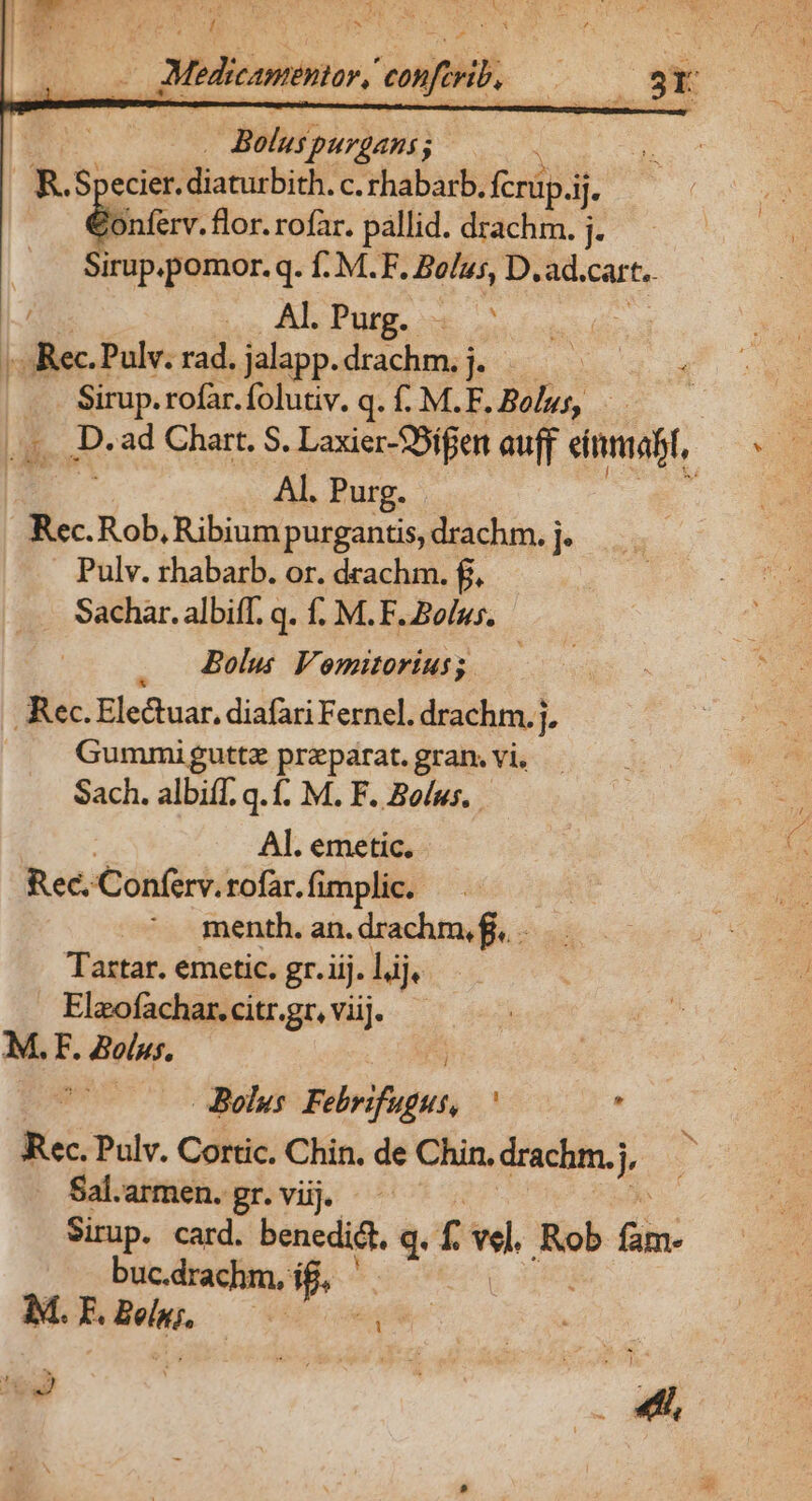 Y JMedicawentor, vof . 33r Bolus; purgans ; i * Specier. diatirbith; c. rhabarb. fcrüp.i jj. Onferv. flor. rofar. pallid. drachm. ] Sirup.pomor.q. f: M.F. Bolus, D. ad, cart. ics Als Purg. «e. hz Rec Pulv. rad. jalapp. drachm. b | | T rofar. folutiv. q. f. M.F. Bolus, - LE D. ad Chart. S. Laxier-SSifen auff einmiabt, Al. Purg. | ? Rec. Rob, Ribium purgantis, drachm. I Pulv. rhabarb. or. drachm. f, Sachar. albiff. q. f. M.F. Bolus. Bolus Vomitoriusg —— Rec. Electuar. diafari Ferne. drachm.j, Gummiguttz przparat. gran. vi. Sach. albiif. q. f. M. F. Bolus. AL. emetic. Rec. Conferv. rofar. fimplic. menth. an. drachm, ff. Tartar. emetic. gr. üj. lij Elzofachar. citr.gr, viij. M.F. olus. 5j ! - Bolus fibrifupus, . Rec. Pulv. Cortic. Chin. de Chin. drachm.j hk Sal.armen.gr.vij. — Sirup. card. benedi&amp;t, q. f dl Rob (iin: buc.drachm, í es M. E. Beln;, se E