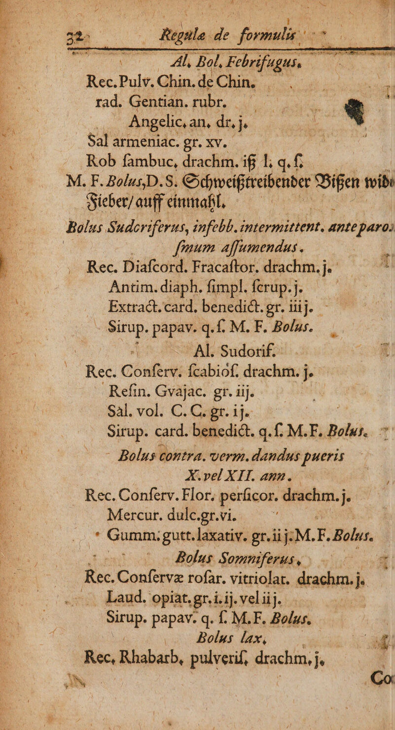 ^a * ] V Rue Y CNRD EE ! pd 22:  Regulo de formulis ^ THU s MIR Febrifugus, iyw Rec.Pulv. Chin. de Chin. | Hiec e rad. Gentian. rubr. — Ste * | Angelic, an, dr,j T AN. | Sal armeniac. gr. xv. P Rob fambuc, drachm. ij 1; q.f. | E 2 M.F BoluD.8. Pavdpibtihe — weib: P. Sieber/auff imma, — : (. Belus Suderiferus, infebb. intermittent, ante (paro; P. | fomnum affumendus. * 1 Rec. Diafcord. Fracaftor. drachm.j, —— ^ Antim. diaph. fimpl. ferup. IL Ad Extract. card. benedict.gr. iij. — - Sirup. papav. q. f. M. F. Bolus. ds Al. Sudotif.- bs Conferv. fcabiof, drachm. j.. | Refin. Gvajac. gr. iij. A . Sal. vol. C. C. gr. ij. Erde | Sirup. card. benedict. q. M.F, Bolwr.. - - Bolus contra. verm. dandus pueris X.vel XII. agz. Rec. Conferv. Flor. perficor. —: | Mercur. dulc.gr.vi.. | . Gumm. gutt. laxativ. gr.iij: M. )s Bolus. Bolus Sommferuso -. 00 00m itec Confervz rofar. vitriolat. drachm.j. ... Laud. opiat, gr.i.ij. veliij. Nri papav. q. f. M.F. Bolus. | .. Bolus lax, Cat nn Biber, pulverif, seh AMO Pd