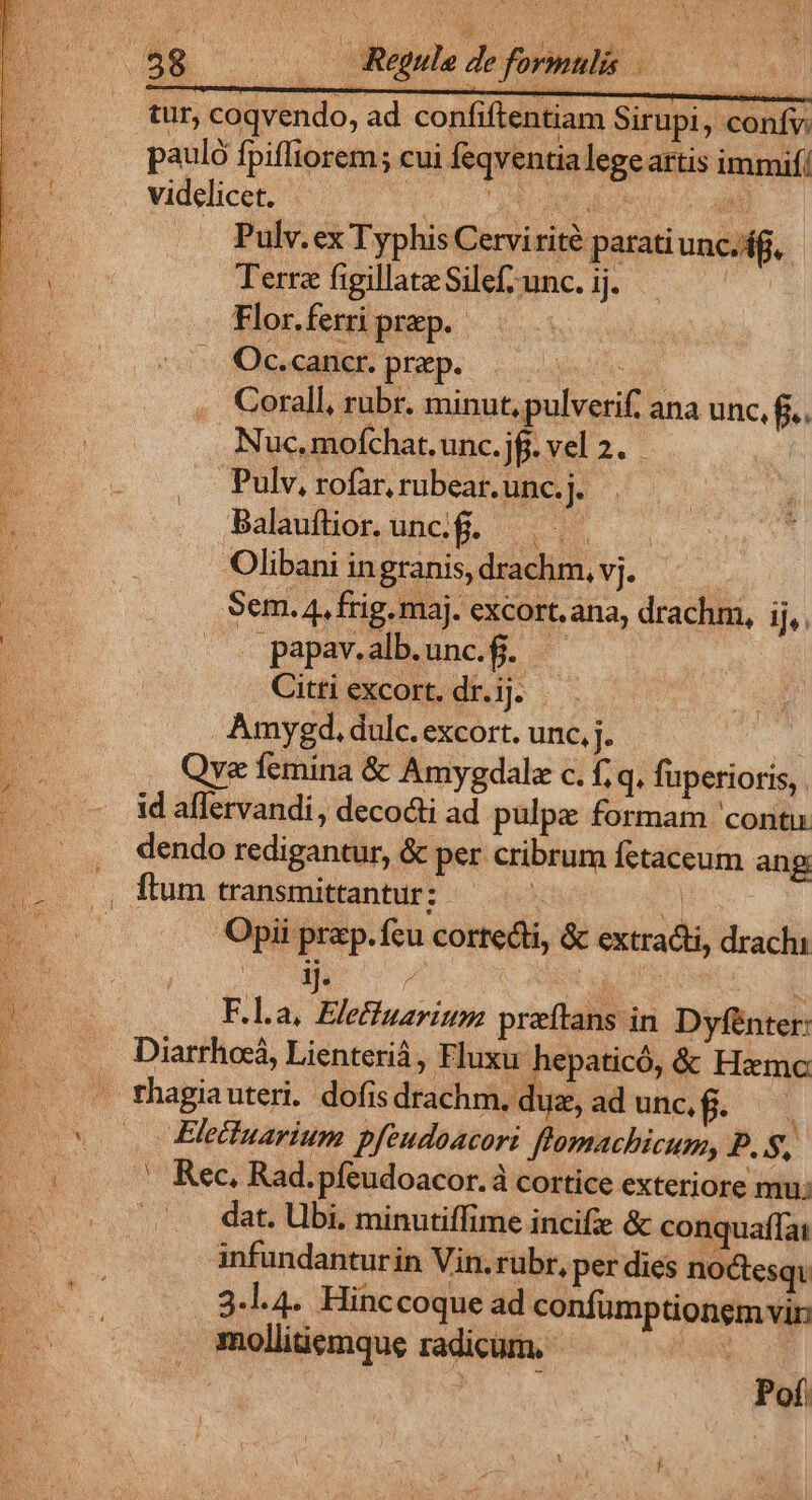 16. NODUM. Regul de formulis tur, coqvendo, ad confiftentiam Sirupi, conífy. pauló fpiffiorem; cui feqventialegeartis immif/ videlicet. — Phry A ed ee a Pulv.ex Typhis Cervirité parati unc/if.. N Terra figillatz Silef; unc. ij. Flor.ferri prep. | Oc.cancr. praep. . Corall, rubr. minut, pulverif. ana unc, fi. 1 UN | Nuc, mofchat. unc. ]f- vel 2. ES. E rofar, rubear. unc. j. P Balaufior.uncf. — d 2 Olibani ingranis, drachm, vj. | E n Sem. 4. frig. maj. excort.ana, drachm, ij,. 2m | papav.alb.unc.f. | ES. | Citti excort. dr. ij. Amygd,. dulc. excort. unc, j. ; Qye femina &amp; Amygdalo c. f; q. fuperioris, . - ^ idaflervandi, decocti ad pulpe formam 'contu: . . , dendo redigantur, &amp; per cribrum fetaceum ang .. ., fum transmittantur:- : | E Opii prap.fcu cortecti, &amp; extracti, drachi F.l.a, Eleffuarium preftans in Dyfénter: Diarrhocá, Lienteriá , Fluxu hepaticó, &amp; Hzmc B : sg ^ E NE j v fhagiauteri. dofis drachm. duz, ad unc, fi. : 0s Elétuarium pfeudoacori flomachicum, P. S, SM ' Rec, Rad.píeudoacor. à cortice exteriore mu; | 5. e. dat. Ubi. minutiffime incifie &amp; conquaf[ai infundanturin Vin.rubr, per dies noctesqi | Poí
