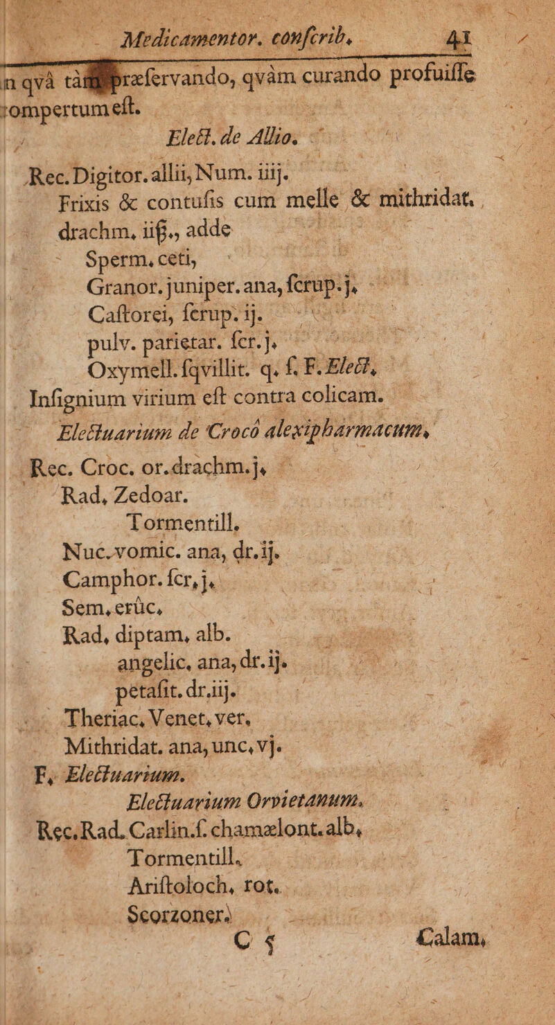 r'ompertumeft. Ele&amp;t. de Allie. ? ,Rec. Digitor. allii, Num. i iiij. | drachm, iiff., adde ^ Sperm. ceti, Granor. juniper. ana, fcrup.j 2n Caftorei, ferup.ij. pulv. parietar. fer.]. ^ ' Oxymell. fqvillit. q. f. F. lcd, . Infignium virium eft contra Schi 5 Eletluarium de Cracó alexipharmatumu, Rec. Croc. or.drachm.j. — Rad, Zedoar. ' Tormentill, Nuc.vomic. ana, dr.ij. Camphor. Ícr,j. Sem, erüc, Rad, diptam, alb. angelic, ana, dr.ij. petafi. dr,ij. . Theriac, Venet, ver, Mithridat. ana, unc, vj. F. Eletluarium. | Elettuarium Orpietanum. Rec. Rad. Cadlin.f. chamzlont.alb, ^. formentill. Anftoloch, rot. .. Scorzonsr.