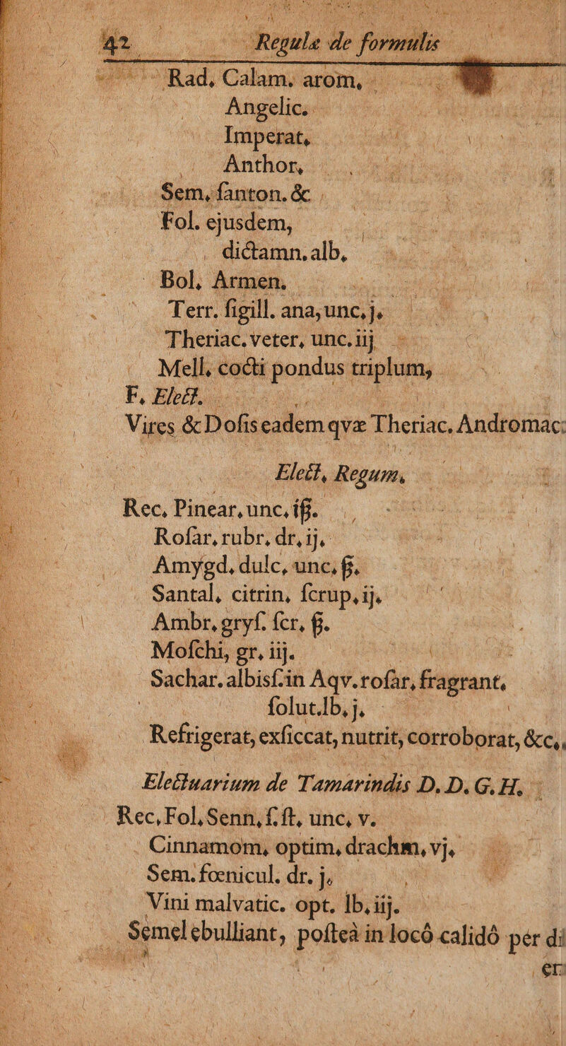 B pu de form 2 E) di TRad. Calm arom, ES. ! QT Angelic.. cU d vAnthom 3 5. rad ies  Sem, fanton.&amp; . 3 LU Fol. ejusdem, - . dictamn.alb, . Bol, Armen. RM E : Terr. figill. ana; unc, ERES, NN —.. Theriac.veter, unc.üij. Mill. codi pondus iplum, F. Elect. Vires &amp; D ofi seadem qva Theriac Andiéiias l Eleif, Regum. * Rec, Pinear, unc, iff. Rofaàr, rubr, dr, ij, Amygd. dulc, unc, fi. Santal, citrin, fcrup,ij. | Ambr, gryf. fcr, f. Mofhbendj. 0004 Sachar. albisf-in Aqv. tofür, Fagrant, folut. lb. Refrigerat, exficcat, nutrit, corroborat, &amp;c, Ele&amp;uarium de Tamaritidis D.D.G.H.. i . Rec, Fol, Senn, f. ft, unc, v. . Cinnamom, optim, drachm, vj, Sem. foenicul. dr. j, i Vini malvatic. opt. ]b. lij. | pet ebulliant, pum in locó calidó per di s di