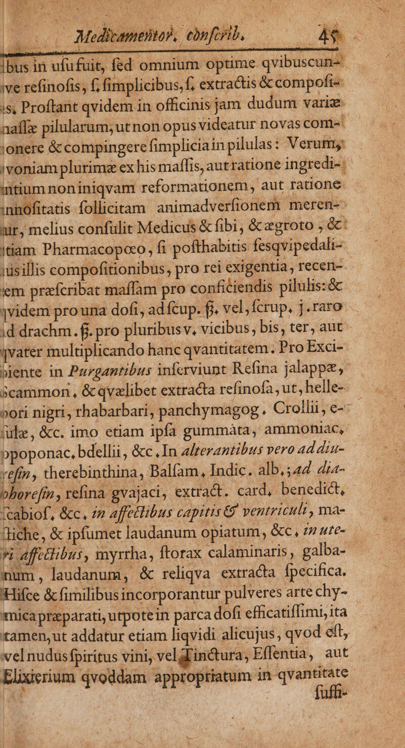 TEN ; ou : [ NU UI i » Pee) bus in ufufuit, fed omnium optime. qvibuscun- ive refinofis, f; fimplicibus, f, extractis &amp; compofi-« is, Proftant qvidem in officinis jam dudum varia ;onere &amp; compingere fimpliciain pilulas: Verum: mtium non iniqvam reformationem , aut ratione: :nhofitatis follicitam animadverfionem meren-- xir, melius confülit Medicus &amp; fibi, &amp; egroto ,e: (tiam Pharmacopoco, fi pofthabitis fesqvipedali- isillis compofitionibus, pro rei exigentia , recen-. 'em praícribat maflam pro conficiendis pilulis:&amp; |videm prona dofi, ad fcup. fj. vel, fcrup, j.raro ;d drachm. fi. pro pluribus v, vicibus, bis, ter, aut qvater multiplicando hanc qvantitatem. Pro Exci- (ile, &amp;c. imo etiam ipfa gummáàta, ammohiac, ppoponac, bdellii, &amp;c.In alterantibus vero ad diu- refin , therebinthina, Balíam, Indic. alb, 542 4za- fcabiof, &amp;c. in affetlibus capitis &amp; ventriculi , ma- Tiche , &amp; ipfumet laudanum opiatum, &amp;c, n ute- mum, laudanum, &amp; reliqva extracta fpecifica. 'Hifce &amp; fimilibusincorporantur pulveres arte chy- «mica prasparati, utpote in parca dofi efficatiffimi, ita amen, ut addatur etiam liqvidi alicujus, qvod eft, vel nudusfpiritus vini, veldlin&amp;ura, Effentia, aut Elixierium qvoddam approptiatum in kart -