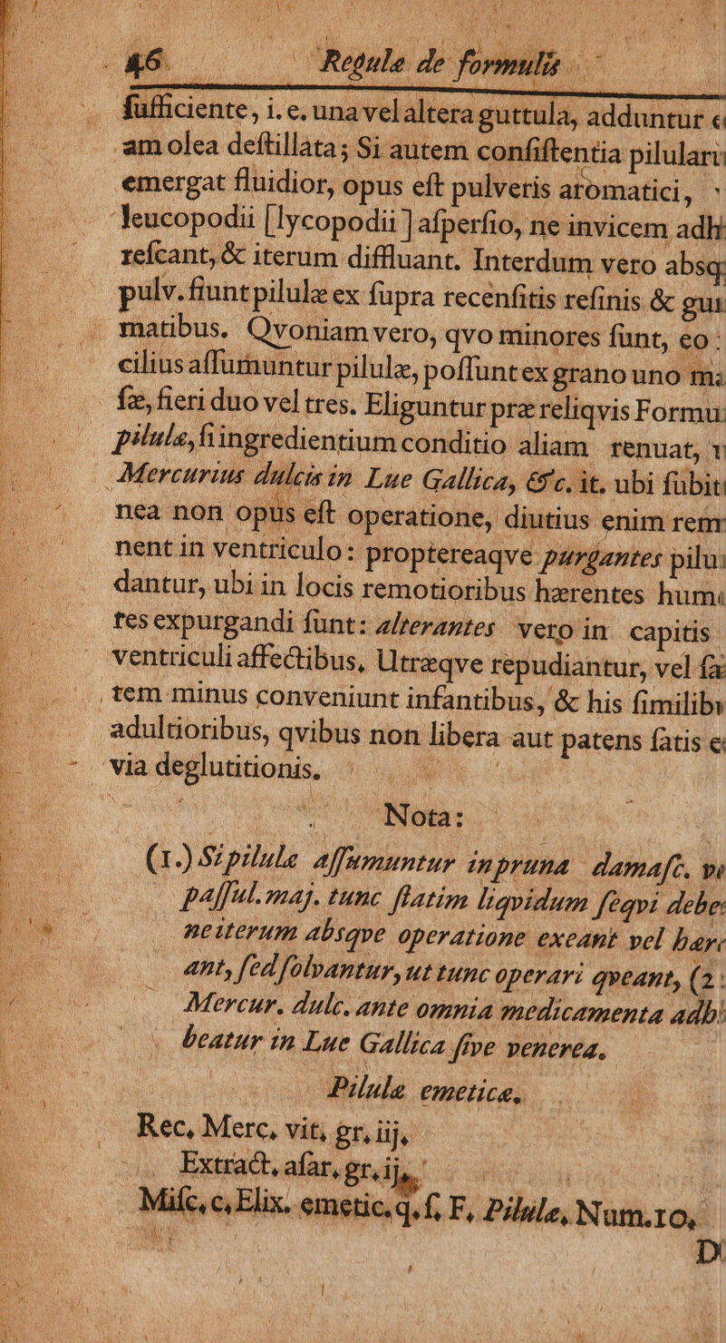 i » EUN UT P, | QA. 7. ^ A . fufhiciente, i.e. una vel altera guttula, adduntur « -amolea deftillata; Si autem confiftentia pilulari: emergat fluidior, opus eft pulveris aromatici, 'Jeucopodii |lycopodii ] afperfio, ne invicem adh refcant, &amp; iterum diffluant. Interdum vero absq pulv. fiunt pilulz ex fupra recenfitis refinis &amp; gui matibus. Qvoniam vero, qvo minores funt, eo: cilius affumuntur pilule, poffuntex granouno m: fz, fieri duo vel tres. Eliguntur prz reliqvis Formu pilule, fiingredientium conditio aliam | renuat, 1 Mercurius dulcisim Lue Gallica, &amp;c. it. ubi fübit: nea non opus eft operatione, diutius enim renr nent in ventriculo: proptereaqve pazgaztes pilu: dantur, ubi in locis remotioribus herentes hum: tes expurgandi fünt: a/rerantes vero in capitis ventriculi affectibus, Utreqve repudiantur, vel fa tem minus conveniunt infantibus, &amp; his fimilibi -adultioribus, qvibus non libera aut patens fatis c oo eta: : (1) Szpilule affumuntur imnpruna dama[c. wi paul. maj. tunc flatim ligyidum fequi debe: ne iterum absqve operatione exeant vel bar ant, fed [olpantur, ut tunc operari qveant, (2. Mercur. dulc. ante omnia medicamenta adb. beatur tn Lue Gallica ffve venerea, Pula emetice. Rec, Merc, vit, gr, iij, Extrad,afarngrii — | | ilc, c, Elix. emetic.q.f; F, Pille, Num.10, ! | D /