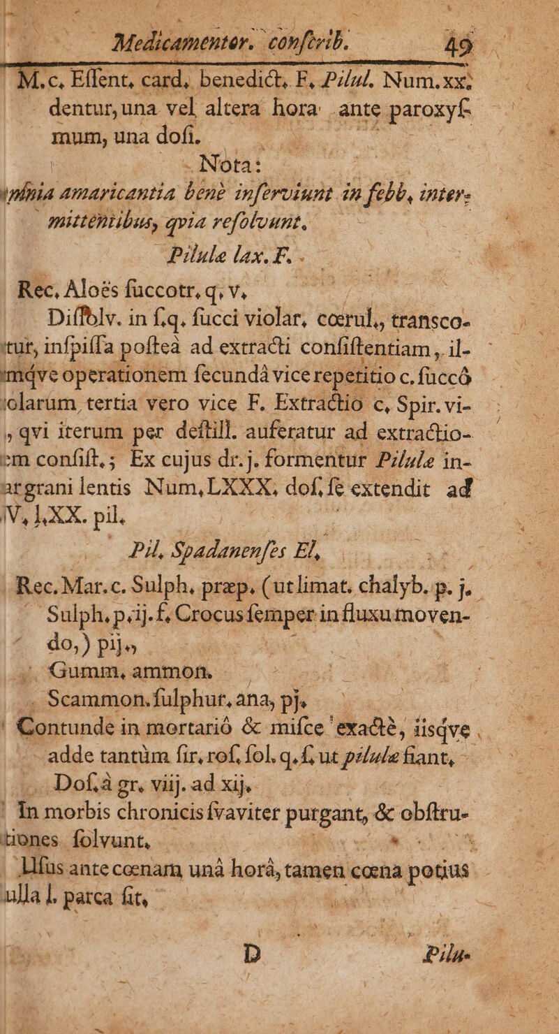 4.c, Effenc, TL benedic F F, 2254) Nunm.xe - dentur, una vel altera hora. ante paroxyf- mnn; una dofi | | -Nota: . tplnia amaricantia bend inftruiunt in 3773 Unter | mittentibus, qvia refoluunt, Pilule lax. F. Rec, Aloés füccotr, q.v. Diffolv. in f.q. fucci violar, catal; transco- 'tuf, infpiffa poftea ad extracti confi ftentiam, jl- máve operationem fecundá vice repetitio D» TAM :olarüm, tertia vero vice F. Extractio c, Spir. vi- »qvi iterum per deftill. auferatur ad extractio- iV, LXX. pil. | Pl, Spadanen[es Ao LS . Gumm, ammon. | . Scammon. fulphur. ana, pP? | Contunde i in mortarió &amp; miíce ' exadi?, i iisdve x -Dof.à gr, viij. ad xij. Bones. folvunt, | qe ulla. parca fit, ip d j i Rom ! -