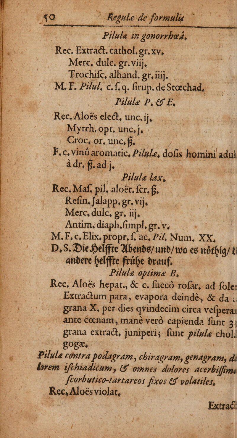 j | Pis im s doses er Rec. Extradt. cathol. gnxv. Merc, dulc. gr. viij, | Trochifc, alhand. gr. iiij. : M. F. Pill, ef q. fi irup. de Steechad, | Pilule P, 65 E, Rec. Alo&amp;s elect, uncije i y Myrrh. .Opt. unc, j. - UNN | d Croc, or, unc, f a F.c.vinó aromatic, Pille, dofis homini adul à dr, ' f. adj ]. Xs —— Pilule ls, E Rec Máf pil. aloét, fcr, fj, Kota. Jalapp. gr. vij. Merc, dulc, gr, iij. Antim,diaphifimplgr.v, ——. j M,F,c.Elix. propr.f; ac, P, Num, XX, 5 D.S.SDie felffte 2benbe/ unb/voo cs nártig/ t E anbere oeiffte feipesrauf. ——— Pilule optima B, Rec; Aloes hepat., &amp; c, fuccó rofàr, ad fole: Extractum para, evapora deindé, &amp; da ; grana X. per dies qvindecim circa vefpera: . ante cenam, mané veró capienda fünt 3, grana cdtradt, , juniperi; funt pilule chol; pu Boge : E Pilule contra podagram , chiragram, genagram, d 2o dorem iftbiadium, 6 omnes dolores acerbiffrppe E fcorbutica-tartareo; fíxos € volatiles, ' Rec Aloés violat, Extra LÀ