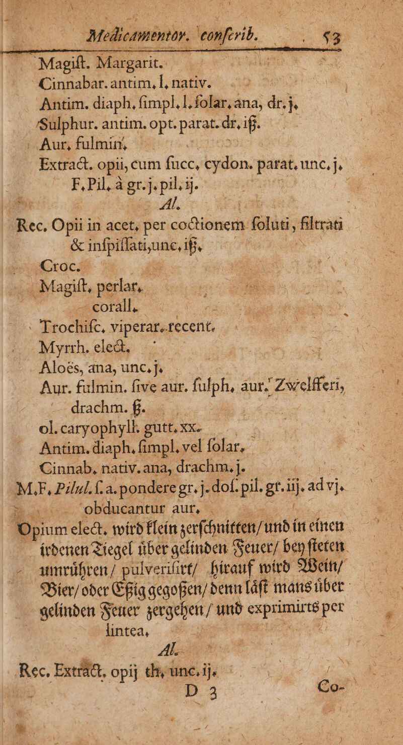 — Melicanentiy. tanferit wo WE : Magift. Margarit.- 4 Na s Cinnabar.antim,l,nativ. Antim. diaph, fimpl, l.folar, ana, dn l Sulphur. antim. opt. :parat.dr, if | Aur, fulmin, — Extract. opii, cum fücc, cydon. parat, BH | F. Pi à gr.j. ,pilijj.- / Rec. Opii in acet, per codtionem. Bliss; io &amp; Xd - | puCrocA- : * . Magitt, perlat, — cotall. Er TEtociii. viperar. recent. Myrrh. eled. Aloés, ana, unc,jv- Aur. fulmin. five aur. ik áur. Zuclifes, drachm. f. . | | ol. caryophyll. gutt, Xxx. | Antim. diaph. fimpl, vel folar, Cinnab, nativ. ana, drachm. j. M.F, Pilul. fa. ponderegr. j. dof. pil. gr. ijad vj du obducantur aur, . Op ium elect, wítb f[eín verfnitten/ unb ín citen irbenen Ziegel tiber gcfinben Geuer/ ben fteten. amrüfren/ pulverifitt/ Dbítauf mirb 3Bcítt/ 95ier/ ober t pia gegofien/ benn láft mang übet - sdinben Sene gecgeben / unb gangs pr lintea, | ENT Lo Rec, Extrátt, opij dt;uncij, ^. h. j D 3 Co- e S A &amp; ». -