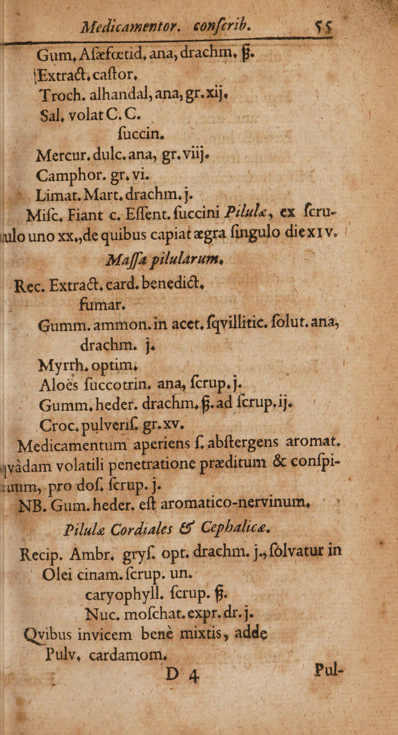 . Gum, Afefoctid, ana, d JExtrac;caffor, — 'Troch. alhandal, ana; gr.Xije Sal, volat C. C. fuccin, Metas, dulc.ana, gr. viij. Camphor. gr, Vi. r2 Limat.Mart,drachm.j. - . Mifc, Fiant c. Effent. (accini Pilul«, ex x fer ilo uno xx,,de quibus capiat egra fingulo dies x1v. | eds -Maffapilulrum, 0 - Rec Extradcard.benedid, ——— — gne coodimae -— Gumm.ammon.in acet, (svillie. fólut. ana drachm. j. | Myrrh, optim; Aloes füccotrin, ana, fcrup.j. Gumm, heder. drachm, f. Oye ih JU Croc, pulverif. gr-xv. Medicamentum aperiens f. abflergens aromat, ivàdam volatili penetratione praeditum &amp; gentpi- i 6 pro dof, fcrup. j. ANB. Gum. heder. eít aromatico-nervinum, 2 * Pilula Cordiales &amp; Cephalie. —— Recip. Ambr, gt opt. drachm. j., folvatur in ' Olei cinam.fcrup. un. q^ caryophyll. fcrup. fi. Nuc. moíchat. expr.dr.j j- Qvibus invicem bene mixtis, addc Puly, cardamom. i dé - rX*»-
