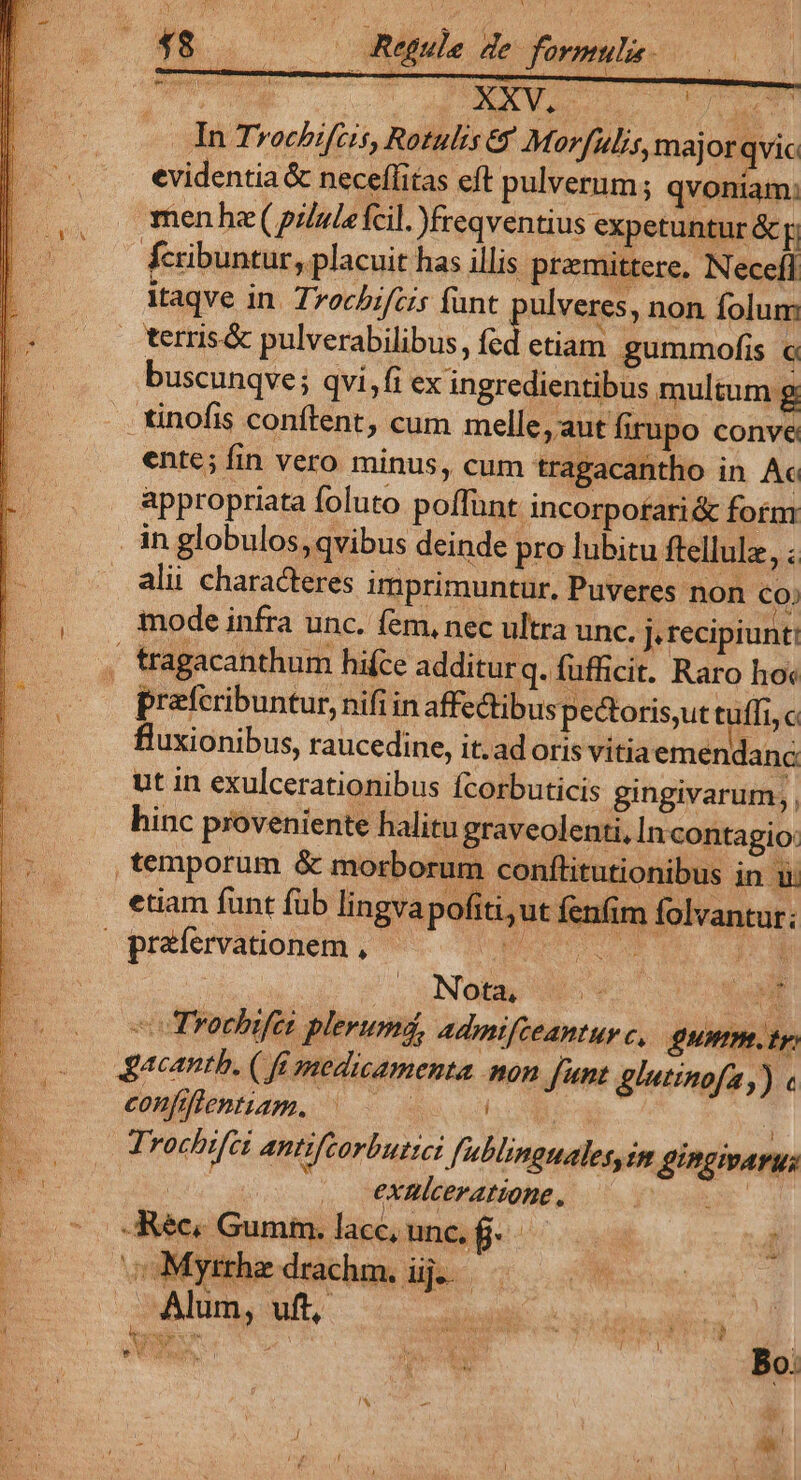 48. — Regule de. formulis. — In Tvochifcis, Rotulis&amp; Morfulis, majorqvic evidentia &amp; neceffitas cft pulverum; qvoniam: men he( pzlulefcil. Jfreqventius expetuntur &amp; fcribuntur, placuit has illis. pramittere, Necefl itaqve in. Trochifcis fünt ulveres, non folum terris&amp; pulverabilibus, íd etiam gummofis uscunqve ; qvi,fi ex ingredientibus multum g tinofis conftent, cum melle, aut firupo conve ente; fin vero minus, cum tragacantho in Ac appropriata foluto poffunt incorpotari&amp; foím in globulos, qvibus deinde pro lubitu ftellule dia alii characteres imprimuntur, Puveres non Co) iode infra unc. fem, nec ultra unc. J. recipiunt! , tragacanthum hifce additurq. fufficit. Raro ho« prefcribuntur,nifiin affectibuspectoris,ut tuffi,c fluxionibus, raucedine, it.ad oris vitiaemendanc ut in exulcerationibus fcorbuticis gingivarum,,. hinc proveniente halitu graveolenti, In contagio: temporum &amp; morborum conftitutionibus in iu etiam funt füb lingva pofiti,ut fen. im folvantur: oprafervationem , ur. am 25 NOM SN Vu o Trochifei plerum, admifteantuvc, umm. tp Jacantb. ( fé medicamenta mon J'nt glutinofa,) « confflentiam. ^ iL | Trochifci antifcorbuttei fublinguales, im gingmarus TN .. exnmlceratione, FUE d -Réc. Gumm. lacc, unc. f. - ; woMymhedrachm ij. 0000 i RENT Alum, uft, 2C MNSEXRN, NUN