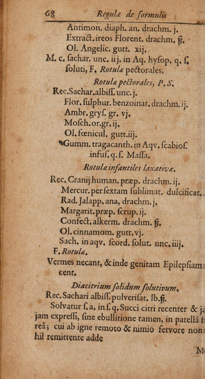 . Áhtimon, diaph. an. drachm. j,.—.— Extract, ireos Florent. drachm, potis Ol. Angelic. gutt. xij... ica M. c, fachat. unc, iij. in Aq. hyfop, qfi TA Íoluti, F, Ro£ule pectorales. - hr o . Rotula pectorales, P, S, * Kec.Sachar,.albiff. ugcp s Flor, fulphur. benzoinat, drachm.;j. ^ Ambr.gryfgr vj — Mofch.or.gr. ij, Ol, feenicul, gutt.iij. 2 *Gumm,. tragacanth. in Aqv, fcabiof: infuf, q. f; Maffa, — | Rotule infantiles laxattue. — Rec, Cranij human. prep.drachm.ij, |... oiu. Mercur. perfextam fublimat. dulcificat, . Rad. Jalapp.ana, drachm. j, | . Margarit. praep. fcrup. ij. | Confedt,alkerm. drachm. f, Ol«cnnamom.gut.vj. ^ Sach, inaqv. fcord. folut. unc, iiij. Es 4 F, Rotula, Lay ue is b . Mermes necant, &amp;inde genitam Epilepfiam! BE ws OWR Xen ipm i n $ | C ; Diacitrium folidum folutipum, D ec.S Pr achari albiff. pulverifat, lb.f. ^. 3.7 Solvatue fa, inf. q.Succi citri recenter &amp; I —-- jam expreffi, fine ebullitione tamen, in patellá f. re; cuiab igne remoto &amp; nimio feryore non: hil remittente adde ENS * * / - c-9 LU
