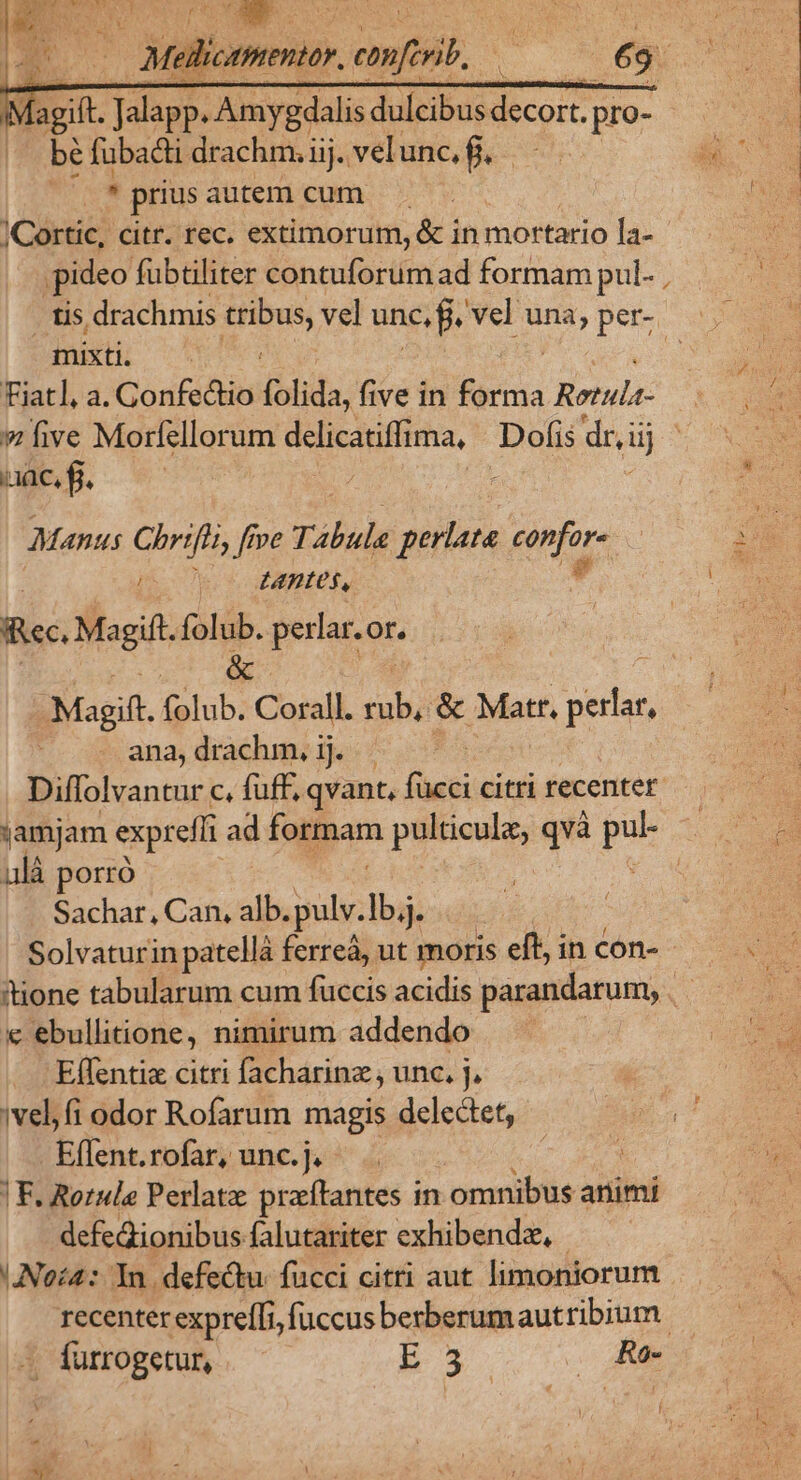 e KS 4 x M agift. Jalapp. Amygdalis dulcibus decort. p pro- bé fubadi drachm. iij. vel unc, fj. prius autem cum |Cortic, citr. rec. extimorum, &amp; in mortario la-- ideo fubtiliter contuforum ad formam pul- , . tis drachmis tribus, vel unc, f. vel una, per-. mixti. Fiatl, a. Gonfectio folida, five in füicis Retula- » five Morfellorum delicatiffima, Dofis dr, ii dj aac, f. ; Manus Chrifli, roe Tabula perlata infos 50 e c MBEUR, lice Maoift m perlar.or. iss. fplub: cl it &amp; Mar. p ana,drachm, ij. . Diffolvantur c, fuff, qvant, fücci citri recenter là porro Sachar, Can, alb. vetere « ebullitione, nimirum addendo Elfentis citri facharinz , unc. j, ivel,fi odor Rofarum magis delectet, Effent. rofar; unc.j. ^ .. ug | F. Rorule Perlatz preíftantes in omnibus animi defeQionibus falutariter exhibendz, !Noc4: Yn. defectu. fucci citri aut limoniorum . fürrogetur, bR3x. . Re i ! dio.