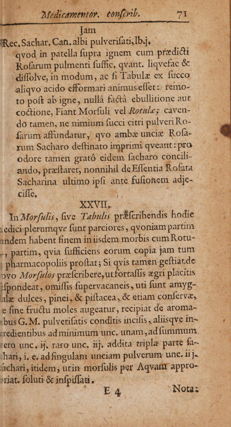 - Melleementr. eonfcrib. € Wm. Mm | | fec, Sachar, Can. albi pulverifati,lb.j, qvod in patella fupra ignem cum predicti Rofàrum pulmenti fuffic, qvant. liqvefac &amp; . diffolve, in modum, ac fi Tabule ex fucco aliqvo acido efformari animuseffet:- remo- to poft ab igne, nullà factà ebullitione aut coctione, Fiant Morfuli vel Rotae; caven- íarum affundatur, qvo ambe unciz Rofa- yum Sacharo deftinato imprimi qveant :pro odore tamen grató eidem facharo concili- ando, praítaret, nonnihil deEffentia Rofata Sacharina ultimo ipfi ante fufionem adje- ciffe, B c Ü. EXVIL S A Su YnMorfulis, hve Tabulis pr&amp;fcribendis hodie iedici-plerumqve funt parciores ,. qvoniam partim indem habent finem iniisdem morbis cum Rotu- ,, partim, qvia fufficiens eorum copia jam tum ; pharmacopoliis proftat; Si qvis tamen geftiat.de pvo Morf[ulos praícribereutfortaflis «gri placitis Mpondeat, omiffis fpervacaneis, uti funt amyg-- e fine fru&amp;u moles augeatur, recipiat de aroma- ibus G. M. pulverifatis conditis incifis, aliisqve in- 'hati, i, e. adfingulam unciam pulverum: unc. ii ]. Achati, itidem, utin morfulis per Aqvatit appro- iat.folut&amp;infpiffud, —— didt cv. E UT INotàz h '*  3 w k | Ls  » o 2s ^43 7 !  ^ d