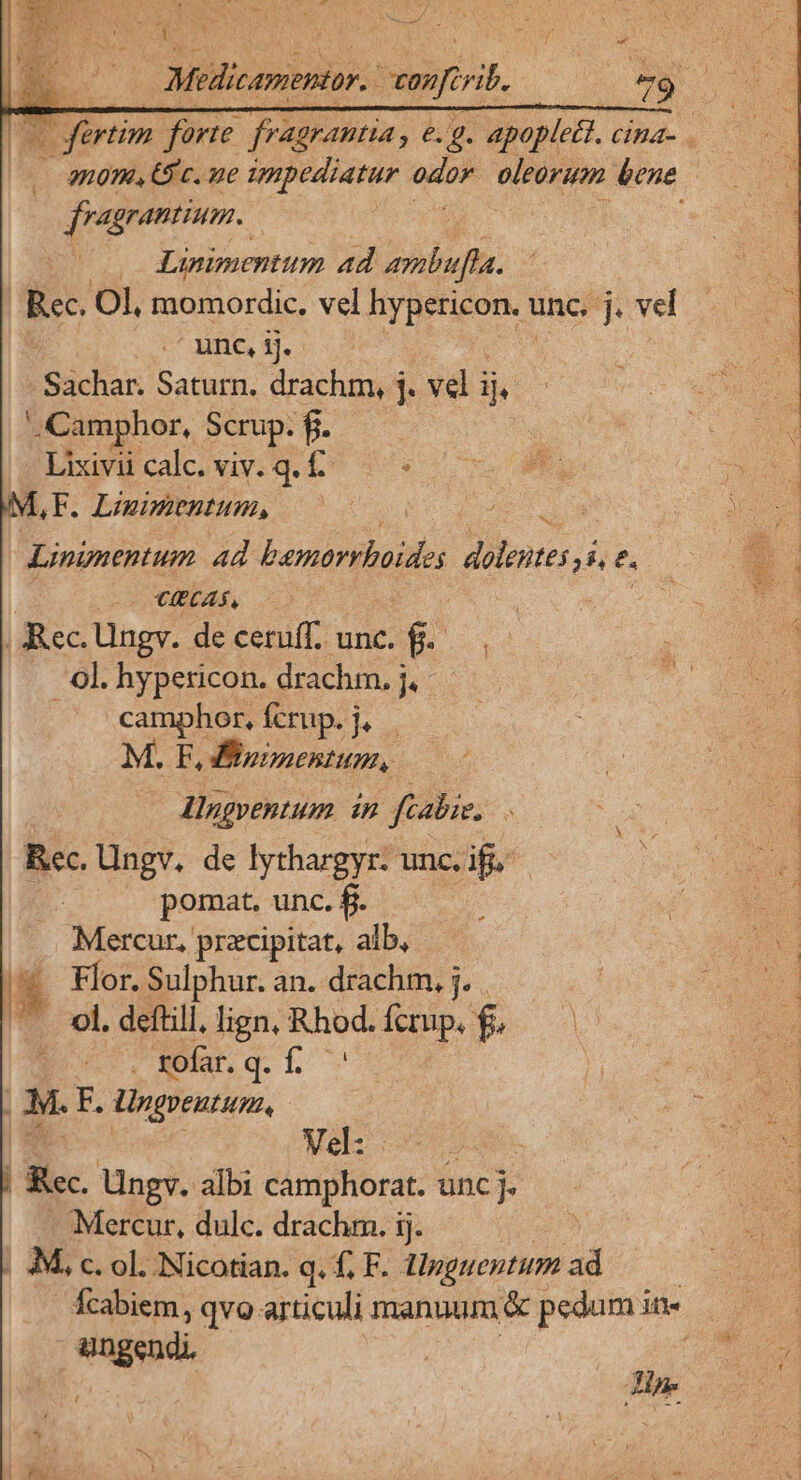 ed sri 1 Lo Man LE ko fertim er paco e. g. mma uS i 2108, ES c. ue impediatur odor oleorum bene fragrantium. | | Linimentum ad ambufla. Rec. Ol, momordic. vel hypericon. unc. j. vel | unc, ij. CM Saturn. drachm, j. vel ij ..Camphor, Scrup. f. : | Lixivu cale. viv. g. £^. AF. Linimentum, Lininentum ad bpurrboides dientes NT z (3 XIBEAS. : ; Rec. Ungv. deceruff. unc. f... . 9l.hypericon. drachm. j. - camphor, fcrup. j, M. F, ioimentum, : Alngventum in ftabie. : Rec. Ungv. de lythargyr- unc. ifi pomat. unc. fi. Mercur, przcipitat, alb, r! Flor. Sulphur. an. drachm. j. . ^ vl. deftill, lign, owes: fcrup. f. (PN q.h t F. üngreutum, Wok e j Rec Ungv. albi camphorat. unc j. Mercur, dulc. drachm. ij. 9M, c. ol. Nicotian. q. f£, F. lpguentum ad fcabiem, qvo articuli manuum &amp; pedum in- engen ni.
