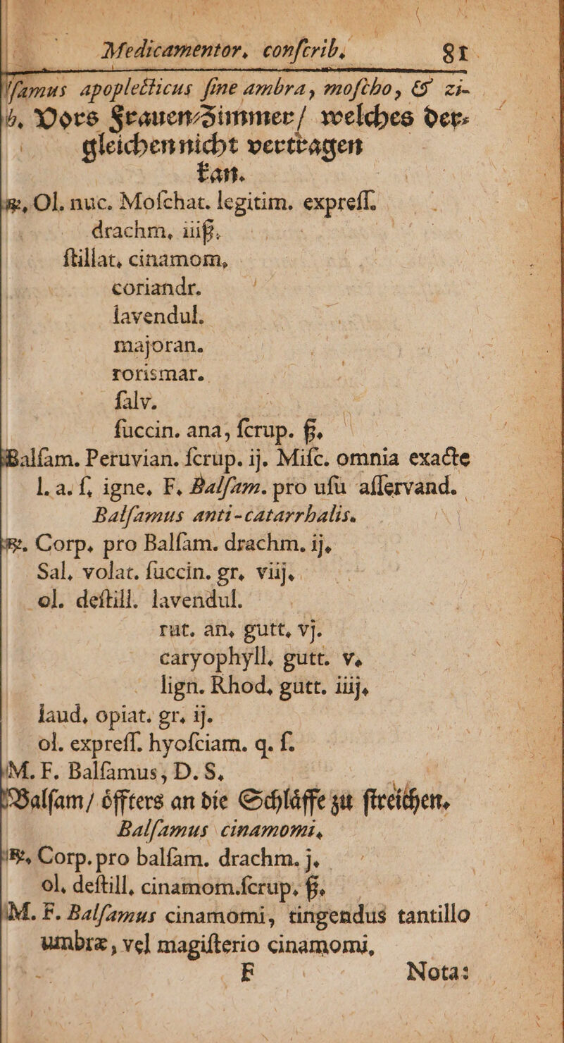 Medicamentar, infr | 8r. fima: apople&amp;ticus fene ambra , mofübo i ee b, Y'ore Stauenzaimmer /. xeelcbes oct | gleicbennicbt vertragen fan. , Ol. nuc. Mofchac. legitim. espe drachm, iuf. ftillat, cinamom, coriandr. lavendul. majoran. rorismar.. falv. fuccin. ana, fcrup. £. alfam. Peruvian. NS ij. Mifc. omnia exacte l.a. f, igne, F. Balfam. pro ufu affervand. Balfamus anti-catarrbalis. . Corp. pro Balfam. drachm. ij, Sal, volat. fuccin. gr. viij. ol. deftill. lavendul. rut, an, gutt, vj. caryophyll. gutt. v. . lign. Rhod, gutt. ij, laud, opiat. gr. ij. ol. expreff. hyofciam. q. f. M. F, Balfamus, D. S, alfam/ éffters an bie Cxdiláffe git idle, Balfamus cinamommz, E, Corp. pro balíam. drachm. j. ol, deftill, cinamom. fcrup. $8. IM. F. Balf/amus cinamomi, tingendus tantillo - wann vc] magifterio Gndgaomi, ! : EF Nota: