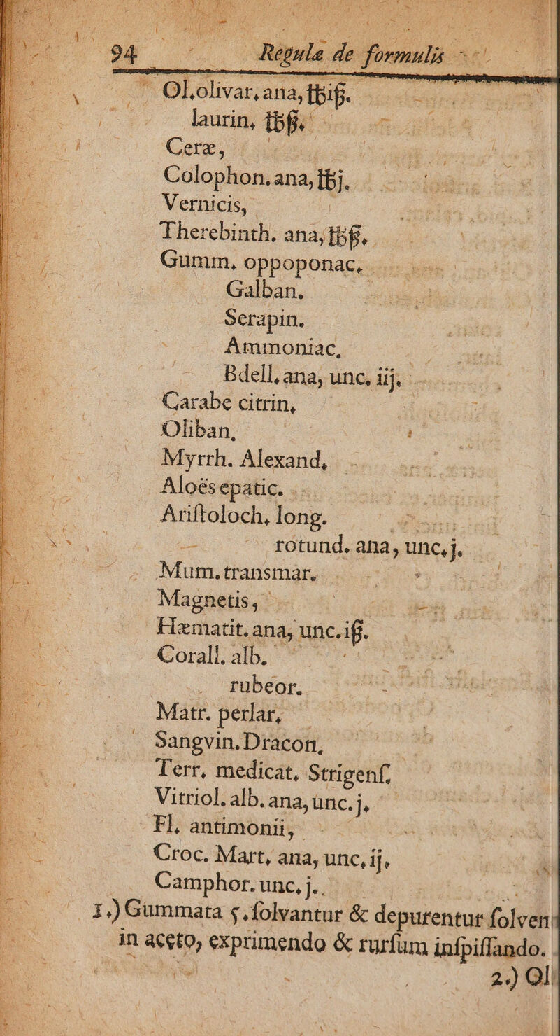 e tend T laurin, ip pum Cerz, Colophon.ana, i. Vernicis, Therebinth. ana; Ibf. Gumm, oppoponac. . | Galban. Serapin. AÁmmoniac, Bdell, ana, unc. iij. Carabe citrin, : Oliban, M : Myrrh. Alexand, Aloésepatic. . : Ariftoloch, long. | CINUNET -. .** zdtund. ana, unc n Mum.transmar. Py Magnetis, . jBm Hematit. ana; ie? Corall. alb. à e mbéo — 7707 E Matr. perlar, | | D. : Sangvin.Dracon, Ps : Terr, medicat, Strigenf, : Vitriol. alb. ana, ünc. jj $ * Fl, antimonii, P Croc. Mart, ana, unc, ij, Camphor. unc, j.. 1)Gummata s. folvantur &amp; depurentur olo in es exprimendo &amp; rurfum infpiflando. Pe à | -- ) Ql C8!