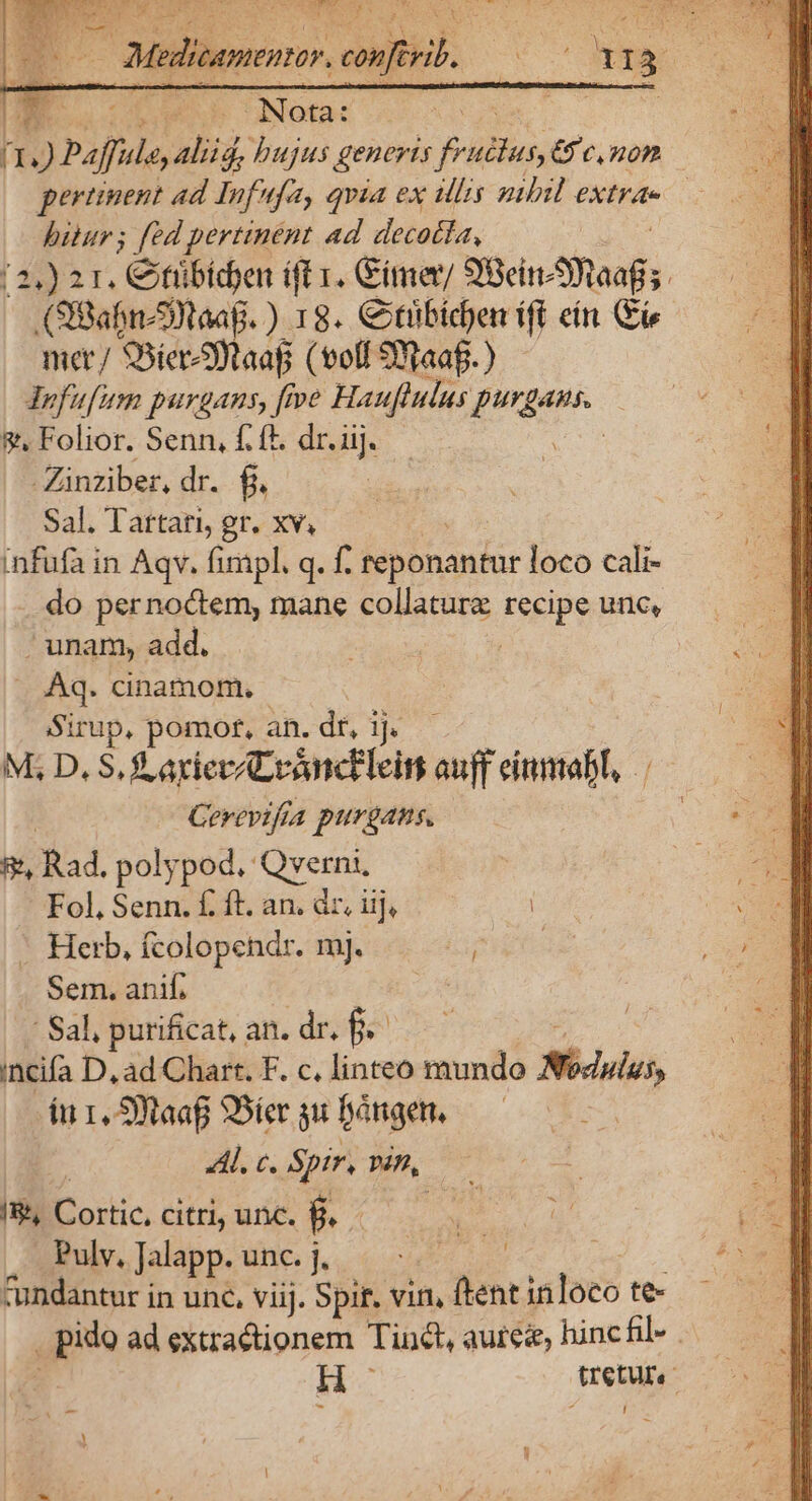 pertinent ad Infufa, qvia ex lis nibil extrae — bitur; fed pertinent ad decotta, (2,) 2r. Citribiden ift 1. Gimer/ 98e aoi Ó (SBabn-SWtaag. ) 18. Ctibid)en ift ein (Ei mer/ SSier9otaaf (voffSNaaf.) - JYofufim purgans, [pe Hauflulus purgans. &amp;, Folior. Senn, f. ft. dr. iij. | Zinziber, dr. fj Sal. Tartati, gr. xv, infufa in Aqv. fimpl. q. f. reponantur loco cali- do pernoctem, mane collature recipe unc, . unam, add. j .. Aq. cinamom. Sirup, pomotr, an. dr, 1j. M; D, S. S axievALrancEleim auff eiumabl, Cerevifra purgans. A Rad. polypod, Qverni, Fol, Senn. f. ft. an. dr, iij, -. Herb, fcolopendr. mj. i Sem. anif. a Sal, purificat, an. dr. f. incifa D, ad Chart. F. c. linteo mundo Régis, íu 1, S9taaf SDier gu bángen, Al. c. Spir, Pin, /&amp;, Cortic, citri, unc. P Pulv, Jalapp. lei. se ; cundantur in unc, viij. Spit. vin, ftent inloeo te- ido ad extractionem Tint, aurez, hinc fil» H- retur - d I j