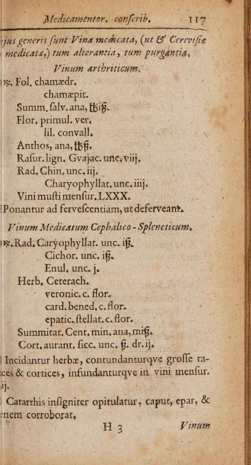 NUES is rad i qus generis Vei Vemkenlicata, ba &amp; Cerevtfie | anedicata,) Lp alterantia, tum purgantia, | Vinum artbriticum. i&amp;&amp; Fol, chamzdr, | | : j v« «c chamapit. Summ, falv. ana, fbi. Hor, primul. ver, lil. conval; — S ;os Anthos, ana, bf. -. Rafur. lign, Gvajac. une, viij, Rad, Chin, unc, iij. - Charyophyllat, unc. iiij. Vini mufti menfur, LXXX. IPónantur ad ferveícentiam, ut deferveant, Vinum Medicatum Cephalica - Splenetisum., ig, Rad, Caryophyllat. unc. if. uU .., Cichor. unc. ifi. Enul, unc. j. Herb, Ceterach. veronic. c. flor. | card. bened, c. flor. epatic. ftellat. c. flor. Summitat. Cent, min, ana, mif, Cort, aurant, fiec. unc, fj. dr. ij. | Incidantur herba, contundanturqve grolle ra- és &amp; cortices, infundanturqve i. vini nentur, ij. ; | ! Catarthis infigniter opitulatur, caput, uL &amp; nem uri | H.35 Vinum