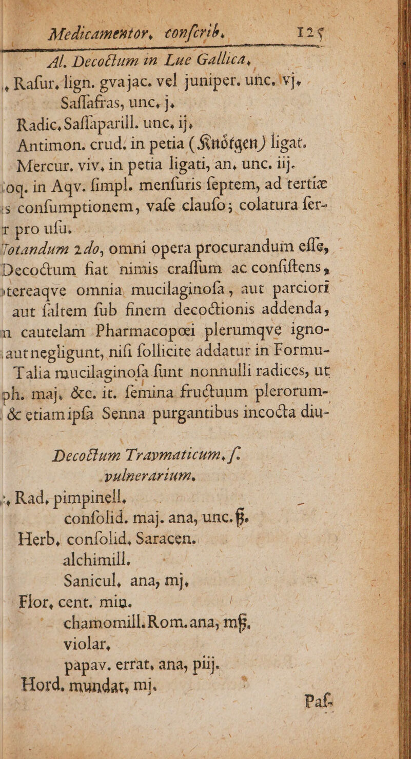 NN ocu xou, F * - wx L^ — Al. Decotlum in Lue Gallica, ———— 4 Rafur, lign. gvajac. vel juniper. uhe, Ivj, . | Saflafras, unc, j. Radic, Saflaparill. unc, ij, Antimon. crud. in petia ( Sttófaen) ligat. Mercur, viv, in petia ligati, an, unc. iij. ioq. in Aqv. fimpl. meníuris feptem, ad tertiz i$ confumptionem, vafe claufo; colatura fer- pro ufui : Tetandum 2 do, omni opera procuranduin efle, Decocum fiat nimis craffum ac confiftens, »tereaqve omnia. mucilaginofa , aut parciori - aut faltem fub finem decoctionis addenda, 1 cautelam Pharmacopos plerumqve igno- ;aut negligunt, nifi follicite addatur in Formu- Talia mucilaginofa funt nonnulli radices, ut ph. maj, &amp;c. it. femina fructuum plerorum- | &amp; ctiamipía Senna purgantibus incocta diu- Decoclum Traymaticum, f. yulgerartum. *, Rad, pimpinell, | confolid. maj. ana, unc. fi. Herb, confolid, Saracen. : alchimill. Sanicul, ana, mj, Flor, cent. mig. - '- chamomill.Rom.ana; mf. violar, | papav. errat, ana, piij. Hord, mundat, mi. | * Paf.