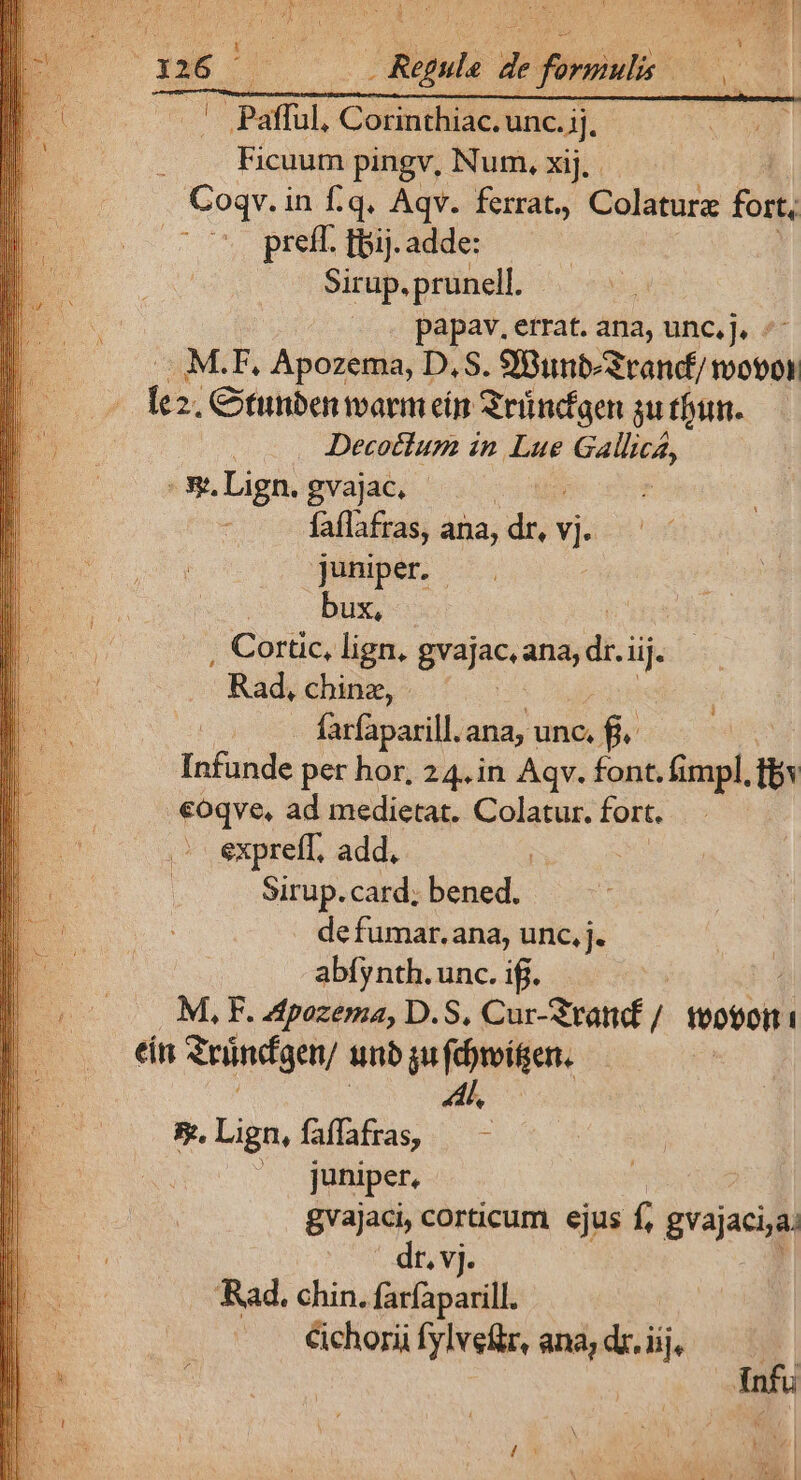- Pafful. Corinthiac. unc. jj. Ficuum pingv, Num. xij. . Coqv. i in f.q. Aqv. ferra, Colature fort, preff. tpij. adde: Sirup.prunell. papav. errat. ana, unc,j, : M.F, Apozema, D, S. SBunt-Srand/ moto lez. Citunben warm ein Sründaen $u thun. Decottum in Lue ign ES Lign. gvajac, | : faflafras, ana, dr, vi juniper. - bux, , Cortic, lign, gvajac. ana, Y iij. - Rad, chinz, - farfaparill. ana, unc. fj. fatande per hor, 24.in Aqv. font. fimpl, s €oqve, ad medietat. Colatur. fort. expreff, add, bs Sirup. card; bened., defumar.ana, unc, j. abfynth.unc. iff. M, F. 4tpozema, D. S. Qu Sid / toti éán Sründgen/ unb ju fvien. ; $m.Lign,faffafras, — - | juniper, gvajaci, corticum. ejus f, gvajacija; dt. vj. Rad. chin. farfaparill. Cichorii fylveftr, ana, dr. iij,