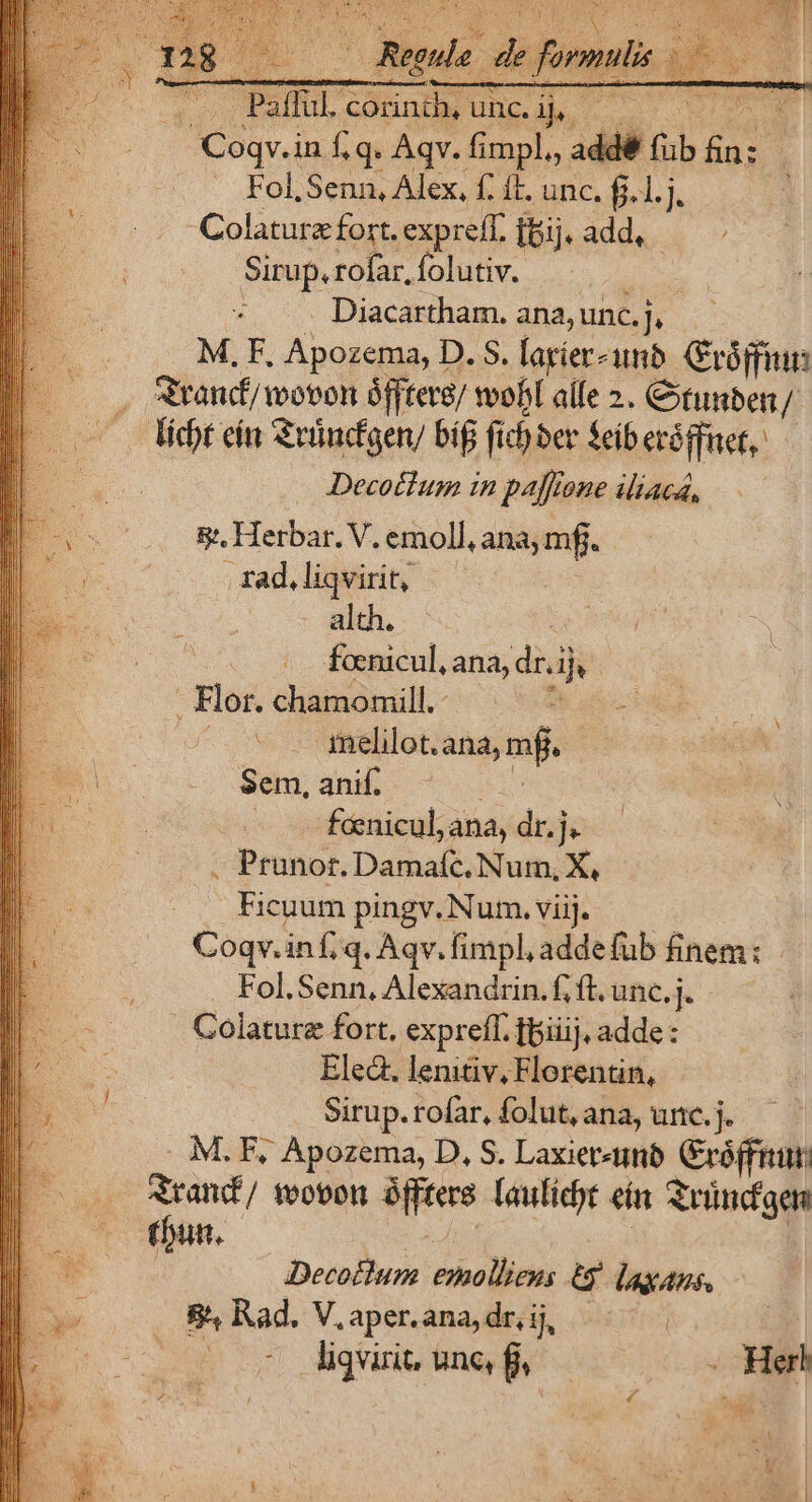 $^ du. p formi gl Y T | Put i. 'corinth, unc. i ' oed bum d Coqv.in f.q. Aqv. fimpl, addé (ib e . Fol, Senn, Alex, f. ft. unc. f.1.j : i Colature fort. expreff. add. . v Sirup. rofar, folutiv. Diacartham. ana, unc. Tus | M, F, Apozema, D. S. fagier- unb. Gróffiun . Sitanf/ wovon ófftere/ woobl alfe 2. Ctunben / licht eit Selndfaer bif fic) ber feiberóifaet,: Decothum in paffione iliaca, &amp;, Herbar. V. emoll, ana, mf. .xad,liqvirit, | alth. | foenicul, ana, dr. dj . Flor. chamomill. aes Vo melilot. ana, mf. Sem, anif. fcenicul, ana, dr.je : Prunor. Damaíc,. Num, X, Ficuum pingv. Num. viij. Coqv.inf,q. Aqv. fimpl, addefub finem: Fol.Senn, Alexandrin.fíl.unc,j. — Colature fort. exprefl. fpiiij, adde: Ele. lemtv, Florentin, Sirup. rofar, folut, ana, unc. j. M. F, Apozema, D, S. Laxier«umb réffnut: I foobon afftere lauficyt ein Svündgen dt. Decotlum ieho Deis &amp; feas 8^4 Rad. V. aper.ana, dr, ij, | 3 É liqvirit, unc, fj, . Herb