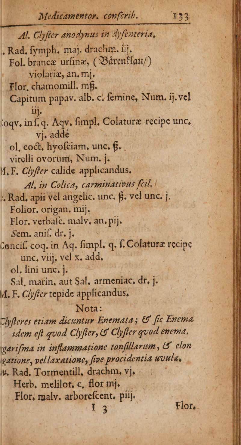 . Rad. fymph. maj. drachm. iij. Fol. brance urfinz, (XSdrenffon) — | ^ Mielana,an,m], ^ . Flor, chamomill. rf. Capitum papav. alb. c. omine, N Num. ij. vel ij. ;oqv, inf, q. Aqv. fimpl. Colature recipe unc, vj. adde ol, coct, hyofciam, unc, $. : vitelli ovorum, Num. j. 4, F. Clyffer calide applicandus, Al, in. Colica, carminativus fem. i * Rad, apii vel angelic. unc. f. vel unc. j. Folior. origan. mij. i; a Flor. verbaíc. malv, an. pij. Sem. anif. dr. J. Cencif. coq. in Aq. fi dt q. f. Colaturz recipe . unc, viij. vel x. add, | olliniune.j. — Sal, marin, aut Sal, armeniac, dr, j. M. F. Chyfler tepide applicandus, | Nota: clyfleves etiam dicuntar-Enemata ; 68 fic Toce idem eft quod Clyfler, &amp; Chyfler quod enema. qartfma in inflammatione tonfillarum , €&amp; elon gatione, vellaxatione, ftve procidentia «vila, ; &amp;. Rad, Tormentill, drachm, vj. | Herb, melilot, c, flor mj. . Flor, malv. arborefcent, pij. - ! Í 3 | Flor, :