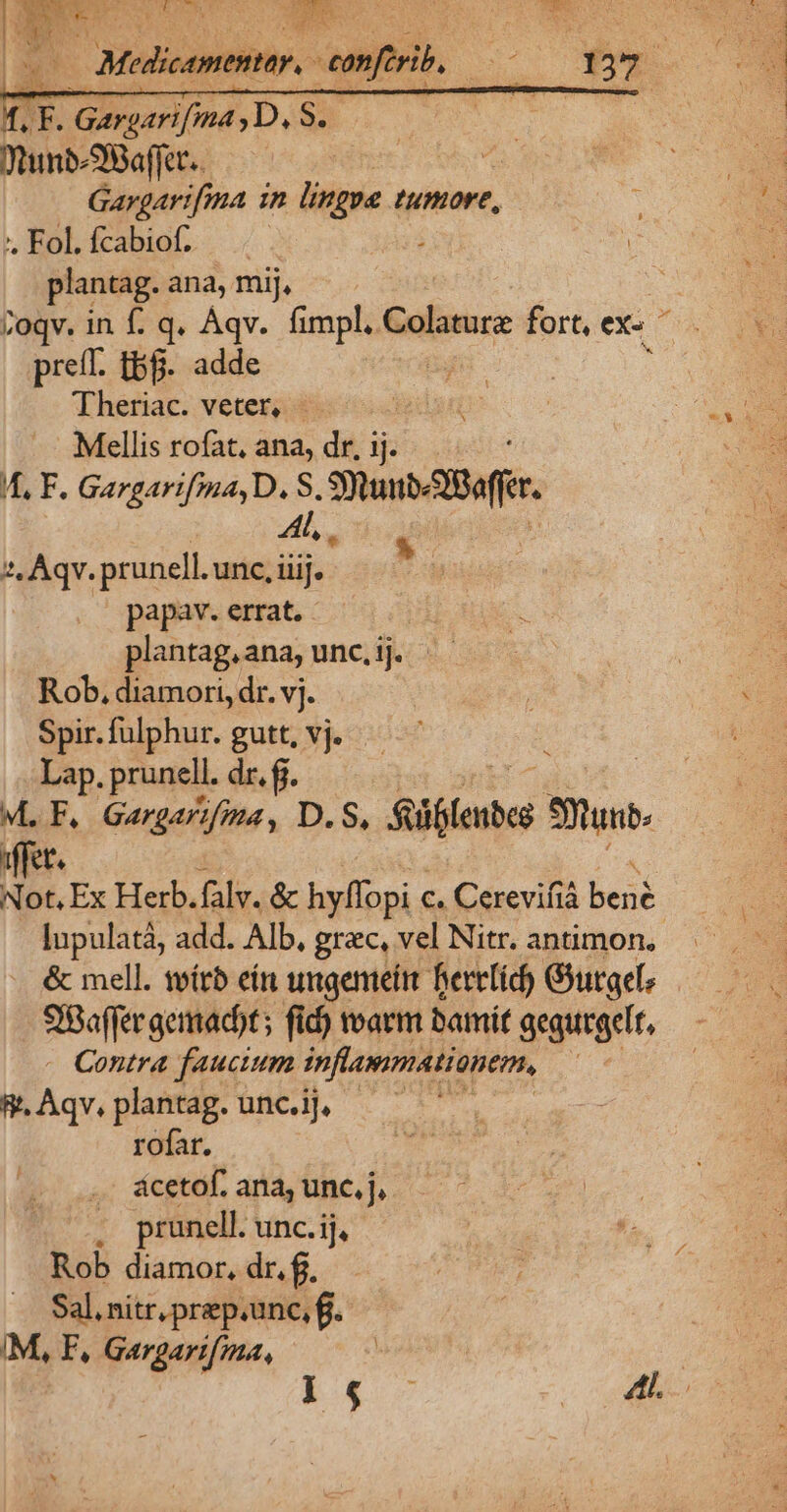 3 Mala. -— uo f. T. Gargarifma ,D, S. WunbSBafRt. —— UM E. Gargarifma 1n lingue umore, S p . Fol. fcabiof. ; 1 plantag. ana, mij, | toqv. in f. q. Àqv. fimpl, Colaturz fort, e preíf. t8. adde rm Theriac. veter, - sed t | Qu Mellis rofat, ana, dr, ij. E I, F. Gargarifma, D. S SubABafer 2, Aqv. prunell. unc, iiij. papav. errat. plantag, ana, unc, ij. Rob, diamori, dr. vj. Spir. fulphur. gutt, vj. Lap. prunell. dr. f. M.F. Gargarifima, D.S, füflenbes Shui Ut. T. Ex Herb.falv. &amp; hyffopi c. Cerevifià bené lupulatà, add. Alb, grac, vel Nitr. antimon., &amp; mell. teítb eín ungenieítt Bertlid) Gurgete Baer geimadot ; fid) warm bamit gegurgcfr, Contra faucium inflammationem, | &amp;.Aqv, plantag. unc.i], - rofar. ácetof. ana, unc, j.- . prunell. unc.ij, Rob diamor, dr. f. Sal. nitr, prep.unc, f. IM, F, Gargari[ma, 5 Ed» «ras d e Sd Y vr AR M m CY TNDNERESECVU -
