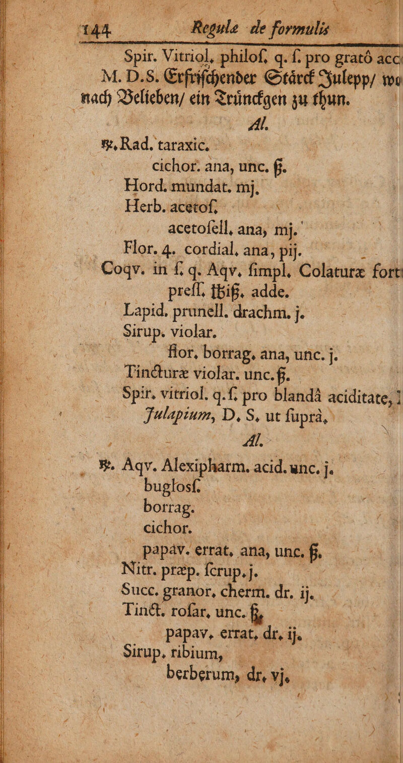 2 Spir. Vitriol, philof, q. f. pro grató acc M. D.S. &amp;tfrifdenber Cotárd Syulepp/ ov | de ASelieben; ei Sründgen gu fbun. à Af. SuRad.taraxic, cichor. ana, unc. f. —. Hord. mundat. mj. Herb.acetof, ^ ^ acetofell, ana; mj. .. Flor. 4. cordial, ana, pij. | Coqv. in f£. q. Aqv, Pisph Colaturz fort preff. tif. adde. Lapid. pranell. drachm. j. . Sirup. violar. Hor, borrag, ana, unc. j. Tin&amp;turz violar. unc. g.. Es | -. Spir. vitriol. q.f, iege blandá aciditate, | E 000 gulapium, D. S, ut in ; 4l. .. X- Aqv. Hiph. acid. unc. E ., buglosf. - bonam (^. iebün. (— papaáv. errat, ana, unc. f. | Nitr. prep. fcrup, j. Succ. granor, Ego dr. ij. Tin&amp;. rofar, unc.f, — papav. errat, dri ij. Surup.ribum, |. — berberum, dr, vj,