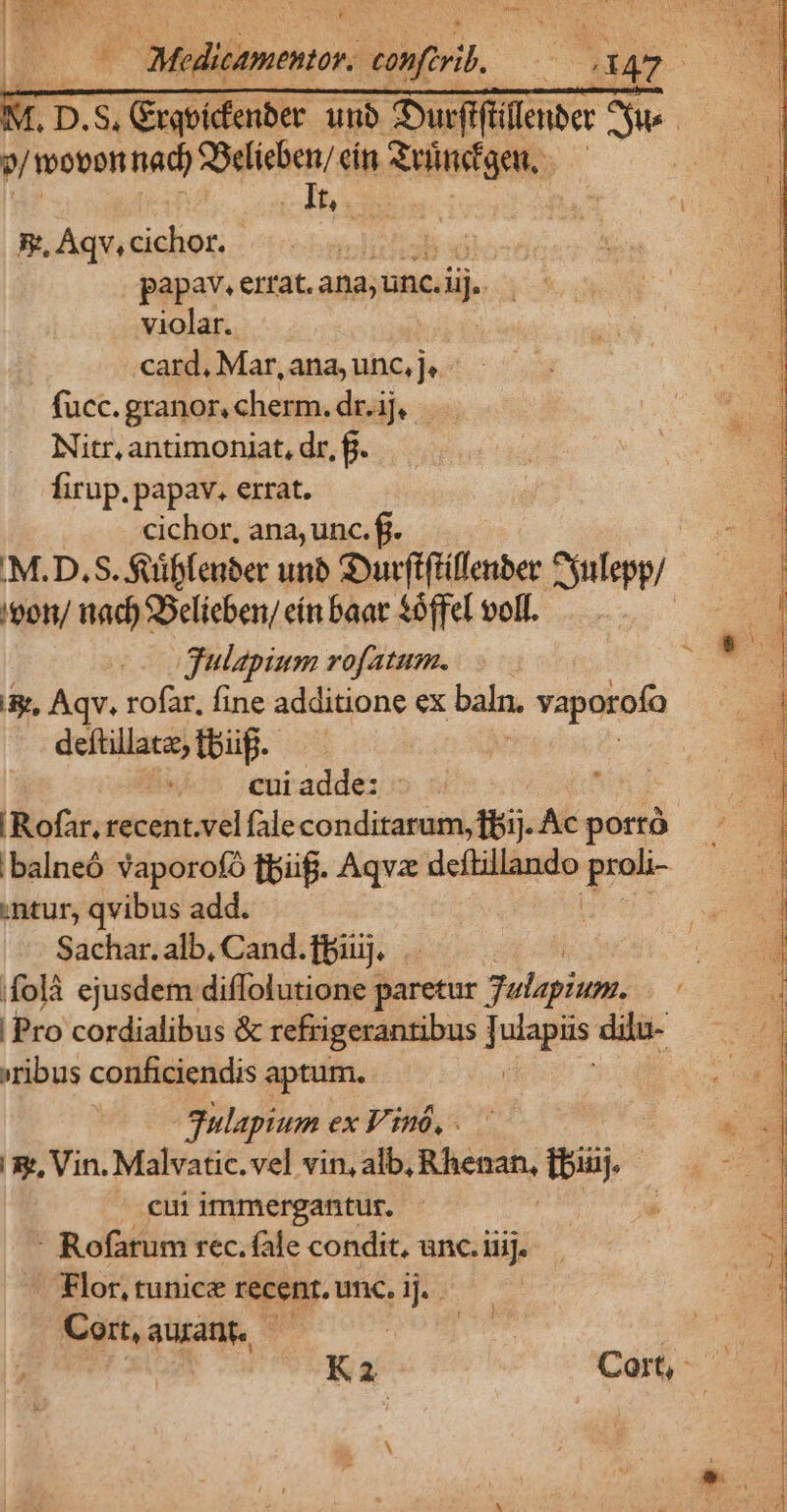 | — Meditamentor. confirib, ih 2147 | T D.S excu unb Surfftillenber Aus. / wovon nad) SSelieben/ cín Reinigen, UNE 8, Aqv, cichor. - papav. errat. ana; unc. di violar. card, Mar,ana,unc,je - — - fücc. granor, cherm. dr.ij, Nitr, antimoniat, dr, f. firup. papav. errat. cichor, ana, unc. fi. | 'M.D.S. fuiffeuber unb Surfiftiflenber sulepp/ 'eon/ nad) SSelieben/ eín baat $óffel voll. gulapium rofatum. &amp;, Aqv. rofar, fine additione ex baln. vaporofa deftillate, bug. cui adde: lior. recent.vel fale conditarum, fBij. Ac porró .balneó vaporofó fpi. Aqvz deftillando pet ntur, qvibus add. Sachar. alb, Cand.ffiuj. poH ifolà ejusdem diffolutione paretur 3ulapium. Te | Pro cordialibus &amp; refrigerantibus pues dilu- »ribus conficiendis aptum. gulapium ex V'inó, . '&amp;, Vin. Malvatic. vel vin, alb, v dips tbiuj. cui immergantur. - Rofarum rec. fle condit, unc. iiij. - Flor, tunice recent. unc. ij. Mie. aurant, — : | WT K2 Cort, * 23