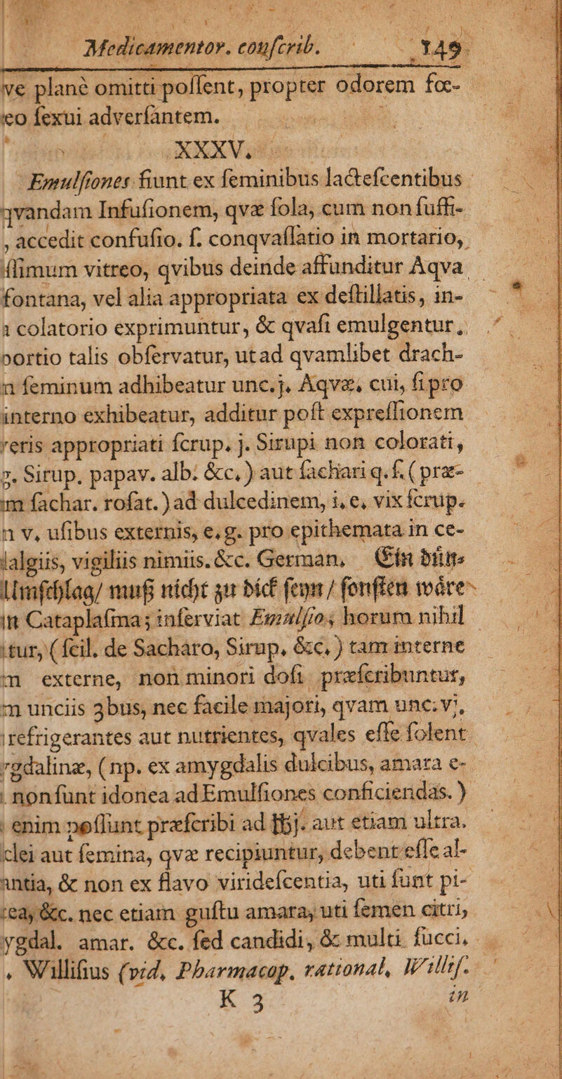 ve plané omitti poflent, propter odorem foc- eo fexui adverfantem. — TA GOXXXVre Emulfiones fiunt. ex feminibus la&amp;tefcentibus | vandam Infufionem, qv fola, cum non fuffi- , accedit confufio. f. conqvaflatio in mortario, (limum vitreo, qvibus deinde affunditur Aqva | fontana, vel alia appropriata ex deftillatis, in- ^ * — 1 colatorio exprimuntur, &amp; qvafi emulgentur, .^ ^ portio talis obfervatur, utad qvamlibet drach- n feminum adhibeatur unc.j. Aqvz, cui, fipro. interno exhibeatur, additur poft expreflionem reris appropriati fcrup. j. Sirupi nom colorati, 2. Sirup, papav. alb. &amp;c, ) aut fachariq.f.(pra- - im fachar. rofat.) ad dulcedinem, i, e, vix fcrup. 1 v, ufibus externis, e, g. pro epithemata in ce- lalgiis, vigiliis nimiis.&amp;c. German, (in bium — . LImfeffaa/ muf nicht gir bi fep fenfien wáre-—— itt Cataplafma; inferviat Eglf/o; horum nibil tur, ( fcil. de Sacharo, Sirup, &amp;c, ) tam interne m externe, non minori doft prefcribuntus, m unciis 3bus, nec facile majori, qvam une; v;, irefrigerantes aut nutrientes, qvales effe folent. rgdalinz, ( np. ex amygdalis dulcibus, amara e- . nonfünt idonea ad Emulfiones conficiendas. ) enim peflunt prafcribi ad [bj. aut etiam ultra. clei aut femina, qva recipiuntur, debent effe al- antia, &amp; non ex flavo viridefcentia, uti funt pi- ie3y &amp;c. nec etiam guftu amara, uti Íemen citri, ygdal. amar. &amp;c. fed candidi, &amp; multi fucci, . Wllifius (vid, Pbarmacap, rational, Will. — EK 3 u