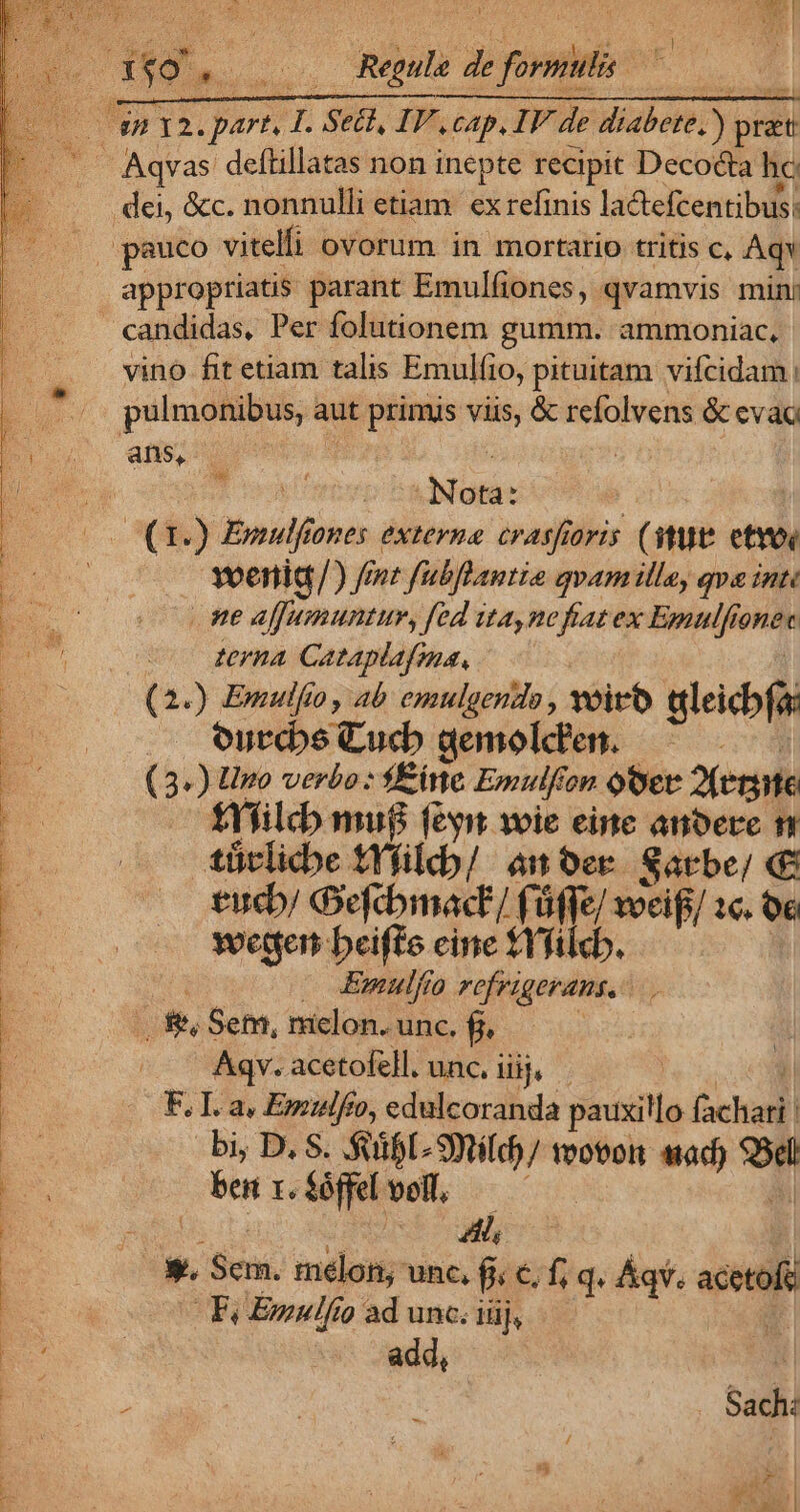 E VXTHTTTC NO cap, IV de diabete, ) pri *r Aqvas deftillatas non inepte recipit Decocta hc dei, &amp;c. nonnulli etiam. ex refinis lactefcentibus: |j pauco vitelfi ovorum in mortario tritis c, Aqv appropriatis parant Emulfiones, qvamvis min candidas, Per folutionem gumm. ammoniac, vino fit etiam talis Emulfio, pituitam vifcidam pulmonibus, aut primis viis, &amp; refolvens &amp; eva adsis T re ibd OE — ones externa crasfioris (tU etvos Bees /) fnt fubflantia qvam ille, qve inte ne afhumuntur, fed ita,nefiatex Emulfionec terna Cataplafma, (2.) Emulfio, ab emulgendo , voir gleicbfa ourcbe Cucb dgemolden. — (3.) Uno verbo: f£ inc Emulfi on oQOet 2feriite f£Yfilcb mu$ feyit voie eine anbere n tütlicbe tYfildb/ an ber. Sarbe/ «€ tucb/ Geftbmac'/ fü Me woeifi/ 1c. o6 wettert beifte cine fYfilcb. Emulfío refrigerans, 1 &amp; Sem, melon. unc. f. Aqv. acetofell. unc. Hi. | F. I. a, Emulfeo, edulcoranda peciit fachari. | p bi; D. S. $dfl- sta tvotort wad) b E. bte t. É&amp;ffel voll, E ow A * Sem. melon; unc, p 6 f; q. Áqv. acerofi | Fi Enzulfio ad unc. iüj, | j : à add, Pw -* rr MESE i cui co M a ae UNE Do rie URP ECT IN E. - (d  Sach: