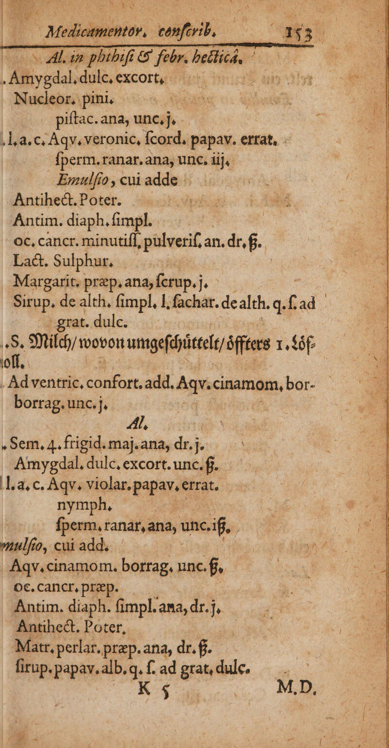 | NU Pus noReu | Ne 7 AL in phibift e$ febr. bellicá, ^—— . Amygdal, dulc, excort, - up Nucleor. pini, OUT ' piftac. ana, unc, j, ,l,a.c, Aqv. veronic, fcord. papav. errat, . fperm.ranar. ana, unc, iij, Emulfío , cui addio Antihect. Poter. Ántim. diaph. fimpl. oc, cancr. minutiff, :pülverifa an. dr, f. La&amp;. Sulphur. | Margarit. prep, ana; fcrup. j. Sirup, de alth, fimpl, 1, fachar. dealdh. q. ; ad j -.grat. dulc. B Smildo/ toobon mgeficti ftne r.Ííóf joff, | . Ad venttic, Rica add. Ag cinamom, bor- borrag. unc. j. Al, E JF .Sem.4.frigid.maj.ana, drj. /— ^. Amygdal, dulc, excort. unc.fi. .L a, c. Aqv. violar. papav, errat, | nymph, | fperm, ranar, ana, i unc, if. mulfo, cui add. Aqv.cinamom. borrag, unc. 12 Oc. cancr, przep. Antim. diaph. fimpl. ana, dr.j,. Antihect. Poter, Matr,perlar.prep.ana, dr.f. — firup. papav. alb.q. f. ad grat, dul.