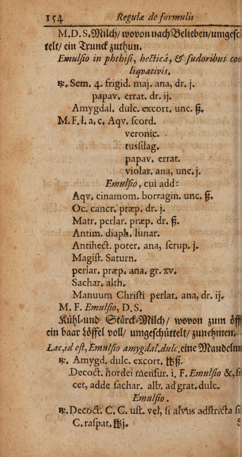 .M.D. Sly mevonnady Bebe ! it/ ein Srund gutbun,— Ewnulfio in phthifi, bethica, €&amp; firn Cot | liqvativis, : s Sem, 4. frigid. maj. ana, dr, j. papav, errat. dr. ij. Amygdal, dulc. excort, unc. - M.F. l a c, Aqv. fcord. veronic. Yetiing.s papav. errat. c violat; ana, unc, j. Epilfio , cui add: Áqv. cinamom. or unc. f. Oc. cancr, prp. dr. j. | Mattr, petlar. prep. dr. f. du 'Ántim. diaph, lunar. 3 Antihect. poter, ana, fcrup. j. Magift. Saturn. perlar, prep. ana, gr. Xv. Sachar, ath, Manuum Chrifti perlat, ana, ide. ij M, F. Emulfto, D.S, SuifLunb: CotárcS9tild)/ wovon. sunt sn cin Baar $8ffel voll/ umgefdittelt/ gunebriteme- Lacyd eft, Emnlfio Amygdal.dulc eine Staub &amp;, Amyed,. dulc. excort, Tj. Decoct. horde! raenifur. i, F. Epenl/fo &amp; f cet, adde fachar, alb. ad grat, dulc. | Enulfíio. s. Decoé: C, C. uft. vel, fi alvus adc C.rafpat fj, —
