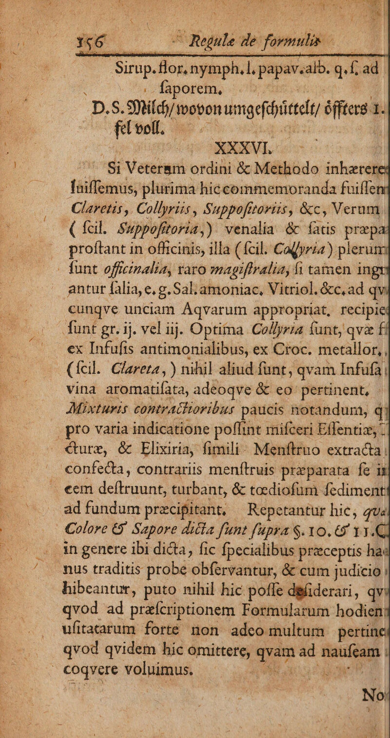 faporet, c. D. á. Sh tobon uadit NE $. fel voolf. | XXXVI. si Veterem ordini &amp; Methodo inherered Taiffemus, plurima hiccommemoranda fuiffenr Claretis ,. Collyriis , Suppofttorizs, &amp;c, Verum (fcil. Suppofitoria,). venalia &amp; fatis prepa: proftant in officinis, illa (fcil. Cagyria). pleru - funt officinalia, aro magiflralia, fi tamen ing antur falia, e, g. Sal; amoniac, Vitriol. &amp;c,ad qv cunqve unciam Áqvarum appropriat, recipiei funt gr. ij. vel iij. Optima Collyria funt, qva ex Infufts antimonialibus, ex Croc. metallor,, (fcil. Clareta , ) nihil aliud funt, qvam Infufa| vina aienustifata, adeoqve &amp; eo: pertinent, | Mixturis contratloribus paucis notandum, qj | pro varia indicatione poffint mifceri Eflentiz; €ture, &amp; Elixiria, fimili. Menftruo extracta: confecta, contrariis menítruis preparata fe ij . «em deftruunt, turbant, &amp; tocdiofum fediment ad fundum przcipitant, Repctantur hie, qua | Colore G' Sapore dicia funt fupra S. 1o. € 13. . ingenere ibi dicta, fic fpecialibus praeceptis had .. fus traditis probe obfervantur, &amp; cum judicio | hibeantur, puto nihil hic. poffe dgfiderari, qv qvod ad prafcriptionem Formularum hodien: . Wfitararum forte non adco multum pertine qvod qvidem hic Tr : Xd ad bs] | Coqyere voluimus. E UP IEEE dun | No 7