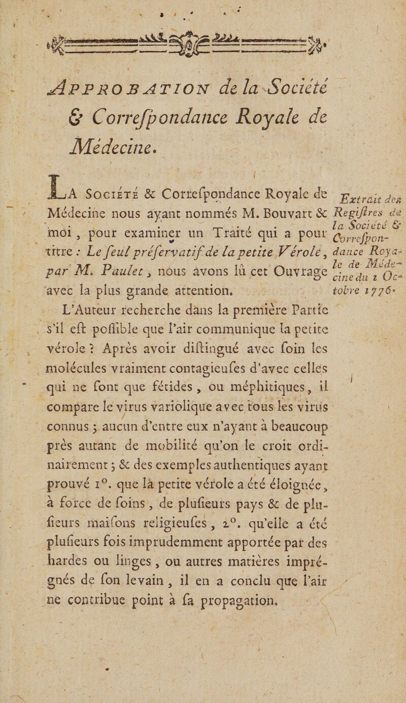 _ Et £ =ÿt APPROBATION de la Société &amp; Correfpondance Royale de Médecine. ie | À SOCIÉTÉ &amp; Correfpontanc Royale de pus des Médecine nous ayant nommés M. Bouvart S&amp; Regifires de moi à À T la Société &amp; &gt; pou Gr examiner un raité qui a pour Red le de Méde- cine du à Ocs avec la plus grande attention, 7 Li tobre 1776 L'Auteur HE dans la première Partie par M, Pauler, nous avons lù cet Ouvrage vérole ? Après avoir diftingué avec foin les _qui ne font que férides, ou méphitiques, il compare le virus iatolièue avec tous les virus | CONNUS 5. aucun d'entre eux n ayant à beaucoup près autant de mobilité qu'on le croit ordi- nairement ; &amp; des exemples authentiques ayant prouvé 1°. que là petite vérole a été éloignée, à force de foins, de plufieurs pays &amp; de plu- fieurs mailons religieufes, 2°. qu’elle a été: plufieurs fois imprudemment apportée par des - hardes ou linges , ou autres matières impré- gnés de fon levain, il en a conclu que l'air | ne contribue point à fa propagation.