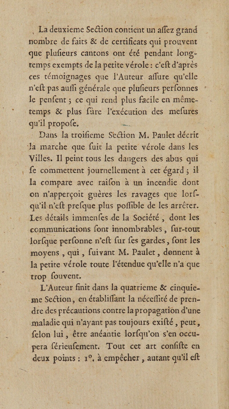 , La deuxieme Section contient un affez grand nombre de faits &amp; de certificats qui prouvent que plufieurs cantons ont été pendant long- Hs exempts de la petite vérole : c’eft d’après ces FÉmOSTAEe sie l'Auteur aflure qu’elle n'eft pas aufli générale que plufeurs perfonnes le penfent ; ce qui rend plus facile en même- temps &amp; plus füre l'exécution des mefures qu’il propofe, # Dans la troifieme Section M, Paulet décrit ‘Ja marche que fuit la petite vérole dans les Villes. Il peint tous les dangers des abus qui fe commettent journellement à cer égard ; il la compare avec raifon à un incendie dont on n'apperçoit guères les ravages que lorf-. qu'il n'eft prefque plas poffible de les arréter. Les détails immenfes de la Société ; dont les communications font innombrables, fur-tout lorfque perfonne n’eft fur fes gardes, font les moyens , qui, fuivant M. Paulet, donnent à la petite vérole toute l'étendue qu elle n'a “is trop fouvent. L'Auteur finit dans la mer &amp; cinquie- me Section, en établiffant la néceffité de pren- dre des précautions contre la propagation d’une maladie ie n ayant pas toujours exifté ; Peut, {elon lui, être anéantie lorfqu’on s’en occu- pera férieufement. Tout cet art confifte en deux points : 1°, à empêcher , autant qu'il eft