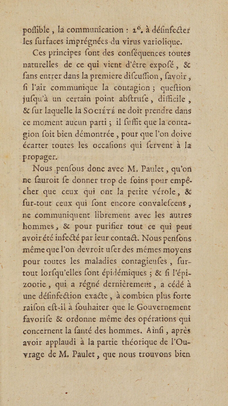 poñible , là communication : 2°, à définfees les furfaces i imprégnées. du virus variolique. Ces principes font des conféquences toutés naturelles de ce qui vient d’être expofé, &amp; fans entrer dans la premiere difcuffion, favoir , fi lait communique la contagion ; queftion jufqu'à un certain point abftrufe, difficile, &amp; fur laquelle la Soctéré ne doit prendre dans ce moment aucun parti; 1 fuffit que la conta- gion foit bien démontrée , pour que l’on doive écarter toutes les occafons qui fervent à la propager. Nous penfons donc avec M, Paulet , qu’ori ne fauroit fe donner trop de foins pour empé- cher que ceux qui ont la petite vérole, &amp; fur-tout ceux qui font encore convalefcens , ne communiquent librement avec les autres hommes, &amp; pour purifier tout ce qui peut avoirété infecté par leur contatt. Nous penfons . même que l’on devroit ufer des mêmes moyens pour toutes les maladies contagieufes , {ur- tout lorfqu'elles font épidémiques ; &amp; f l'épi- zootie , qui a régné dernièrement , a cédé à ‘une définfetion exacte , à combien plus forte raifon eft-il à fouhaiter que le Gouvernement favorife &amp; ordonne même des opérations qui concernent la fanté des hommes. Aïnfi , après avoir applaudi à la partie théorique de l’Ou- vrage de M, Paulet, que nous trouvons bien