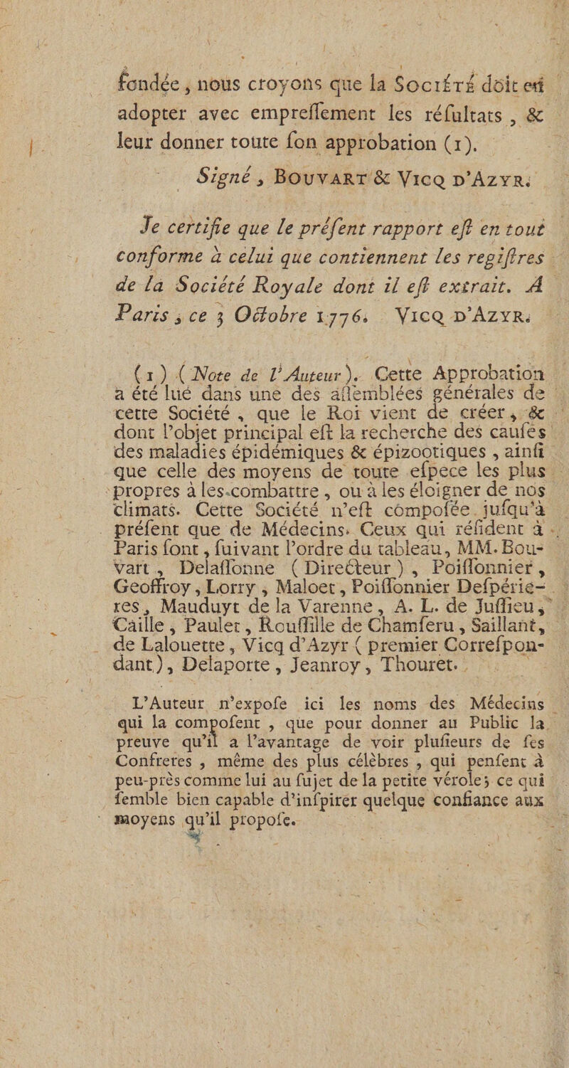 fondée , nous croyons que la Socitré doit et adopter avec empreflement les réfultats, &amp; leur donner toute fon approbation (x). Signé, BOUvVART &amp; Vice D'AZYR: Je certifie que Le préfent rapport eff en tout conforme à celui que contiennent Les regiftres de la Société Royale dont il eff extrait. À Paris ; ce 3 Oëfobre 1776. Vice D'AZYR. (1) (Note de L’Auteur). Cette Approbation a été lué dans une des aflemblées générales de : cette Société , que le Roï vient de créer, &amp; dont l’objet principal eft la recherche des caufes: des maladies épidémiques &amp; épizootiques , ainfi que celle des moyens de route efpece les plus propres à les-combattre , ou à les éloigner de nos climats. Cette Société n’eft compofée. jufqu'à ._ préfent que de Médecins. Ceux qui réfdent à … Paris font , fuivant l’ordre du tableau, MM. Bou- Vart., Delaflonne ( DireCteur )}, Poiflonnier, res, Mauduyt de la Varenne, A. L. de Juflieu Cäille ; Paulet, Rouflille de Chamferu , Saillant, de Lalouette , Vicq d’Azyr { premier Correfpon- dant), Delaporte, Jeanroy, Thouret. L’Auteur n'expofe ici les noms des Médecins qui La compofent , que pour donner au Public la. preuve qu’il à l’avantage de voir plufieurs de fes Confreres , même des plus célèbres , qui penfent à peu-près comme lui au fujet de la petite vérole; ce qui femble bien capable d'infpirer quelque confiance aux moyens qu'il propofe. ÿ :