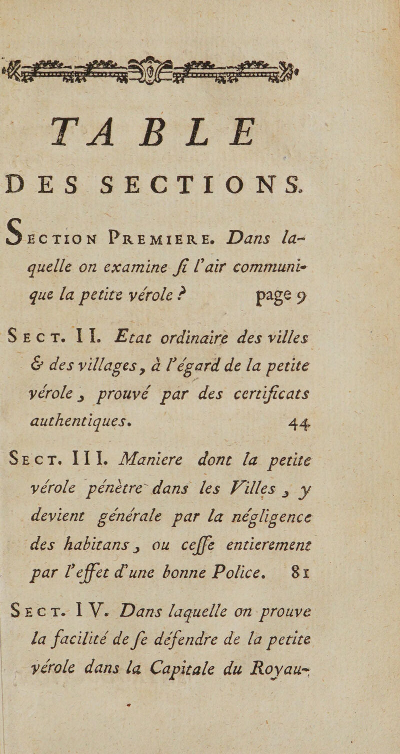 Si vive PREMIERE. Dans la- quelle on examine ff l'air communi- que la petite vérole ? page 9 Secr. II. Etac ordinaire des villes &amp; des villages, à l'égard de la petite vérole ; prouvé par des certificats authentiques. 44 Secr. I1L Maniere dont la petite yérole pénètre dans Les Villes ; y devient générale par la négligence des habitans, ou ceffe entierermene par leffet d’une bonne Police. 8x SECT. I V. Dans laquelle on prouve la facilité de fe défendre de la petite vérole dans la Capitale du Royau- 22