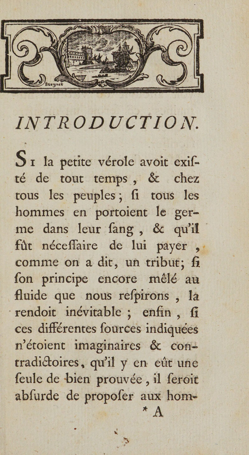 S: la petite vérole avoit exif- té de tout temps, &amp; chez tous Îles peuples; fi tous les hommes en portoient le ger- me dans leur fang , &amp; quil fût néceflaire de lui payer ,: comme on a dit, un tribut; fi fon principe encore mêlé au fluide que nous refpirons , la “rendoit inévitable ; enfin, fi ces différentes fources indiquées n'étoient imaginaires &amp; con tradiétoires, qu'il y en eût une feule de bien prouvée , il feroit abfurde de propofer aux home CHA