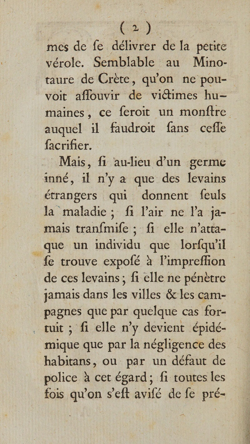 Le): mes de fe délivrer de la petite vérole. Semblable au Mino- taure de Crète, qu'on ne pou- voit aflouvir de victimes hu- auquel il faudroit fans cefle facrifier. Mais, fi au-lieu d’un germe anné, 1} n'y a que des levains étrangers qui donnent feuls Ja maladie; fi l'air ne l'a ja- mais tranfmife ; fi elle n’atta- que un individu que lorfqw’il de ces levains, fi elle ne pénètre jamais dans les villes &amp; les cam- pagnes que par quelque cas for- tuit ; fi elle n’y devient épidé- mique que par la négligence des habitans, ou par un défaut de police à cet égard; f1 toutes les fois qu’on s'eft avifé de fe pré- ne Ver