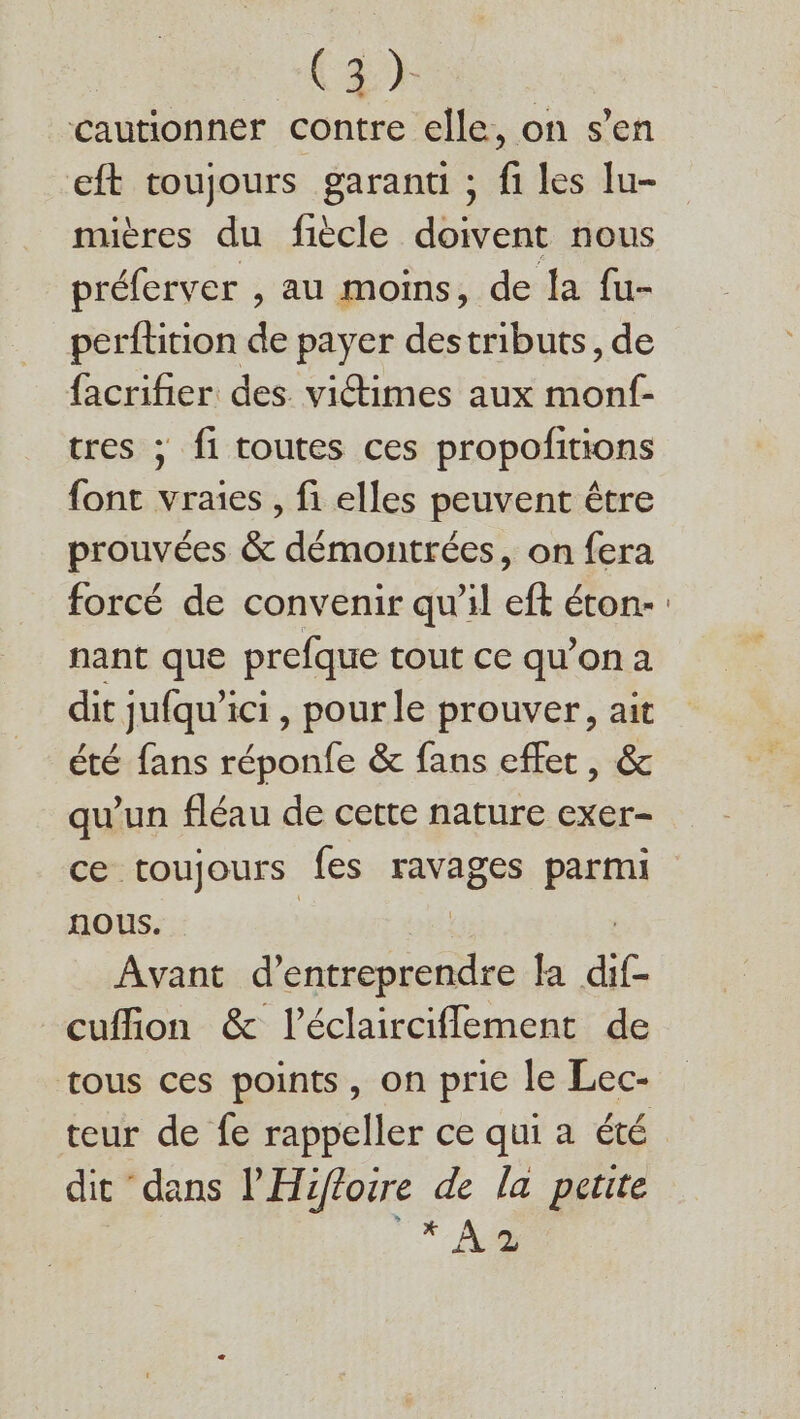 cautionner contre elle, on s’en eft toujours garanti ; fi les lu- mières du fiècle doivent nous préferver , au moins, de la fu- perftition de payer destributs, de facrifier des victimes aux monf- tres ; fi toutes ces propofitions font vraies , fi elles peuvent être prouvées &amp; démontrées, on fera forcé de convenir qu'il eft éton- nant que prefque tout ce qu'on a dit jufqu’ici , pour le prouver, ait été fans réponfe &amp; fans effet, &amp; qu'un fléau de cette nature exer- ce toujours fes ravages parmi nous. Avant dsnsonies Ja . cufion &amp; l’éclairciflement de tous ces points, on prie le Lec- teur de fe rappeller ce qui a été dit dans l'Hifloire de la petite | *- Ad