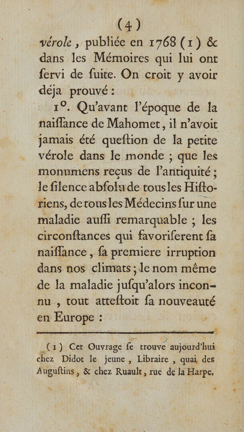 vérole , publiée en 1768 (1) &amp; dans les Mémoires qui lui ont fervi de fuite. On croit y avoir déja prouvé : : 19. Qu'avant l’époque de Ia naiflance de Mahomet, il n’avoit jamais été queftion de Ja petite vérole dans le monde ; que les monumens recus de l'antiquité : Je filence abfolu de tousles Hifto- riens, detousles Médecins fur une maladie aufli remarquable : les circonftances qui favoriferent fa naiflance , fa premiere irruption dans nos climats ; le nom même de la maladie jufqu’alors incon- nu , tout atteftoit fa nouveauté en ra él “à 1) Cet Ouvrage fe trouve aujourd bu chez Didot le jeune , Libraire , quai des Auguftins , &amp; chez Ruault, rue de la Harpe. 0
