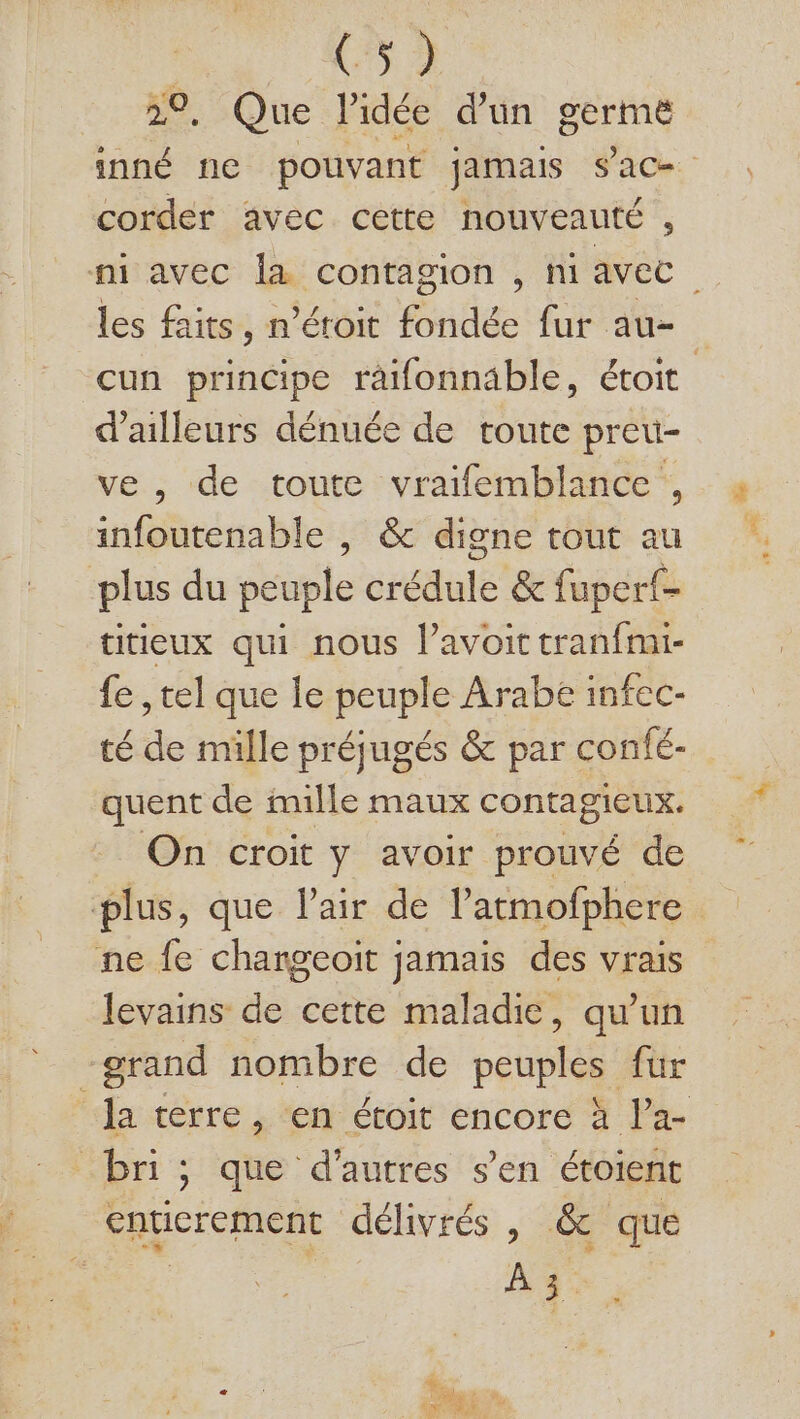 . Que Pidée d'un germe corder avec cette nouveauté , les faits, n’éroit fondée fur au- d’ailleurs dénuée de toute preu- ve, de toute vraifemblance , infoutenable |, &amp; digne tout au plus du peuple crédule &amp; fuperf- titieux qui nous lavoit tranfmi- fe , tel que le peuple Arabe infec- té de mille préjugés &amp; par confé- quent de mille maux contagieux. On croit y avoir prouvé de ne fe changeoïit jamais des vrais levains de cette maladie, qu’un “grand nombre de peuples fur bn; que d'autres s’en étoient enticrement délivrés , &amp; que | ne