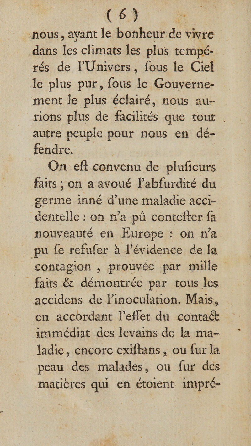 C6) nous, ayant le bonheur de vivre dans les climats les plus tempé- rés de l'Univers, fous le Ciel le plus pur, fous le Gouverne- ment le plus éclairé, nous au- rions plus de Ficilicés que tout . autre peuple pour nous en dé- fendre. | On eft convenu de plufieurs faits ; on a avoué l’abfurdité du germe inné d’une maladie acci- dentelle : on n’a pü contefter fa nouveauté en Europe : on n’a pu fe refufer à l'évidence de la contagion , prouvée par mille faits &amp; démontrée par tous les accidens de l’inoculation. Mais, immédiat des levains de la ma- ladie, encore exiftans, ou fur la peau des malades, ou fur des matières qui en étoient 1mpré-