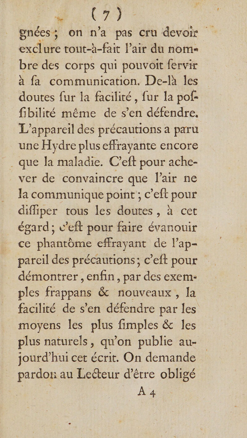à C9. gnées; on n’a pas cru devoir exclure tout-àh-fait l’air du nome bre des corps qui pouvoit fervir à fa communication. De-là les doutes fur la facilité, fur la pof- fibilité même de s’en défendre, L'appareil des précautions a paru une Hydre plus effrayante encore ver de convaincre que l'air ne la communique point ; c’eft pour diffiper tous les doutes , à cet égard; v’eft pour faire évanouir ce phantôme cffrayant de lPap- pareil des précautions; c’eft pour démontrer , enfin, par des exem- ples Hibpdts &amp; nouveaux , la facilité de s’en défendre par les moyens les plus fimples &amp; les plus naturels, qu’on publie au- jourd’hui cet écrit. On demande pardon au Lecteur d’être obligé Len ..