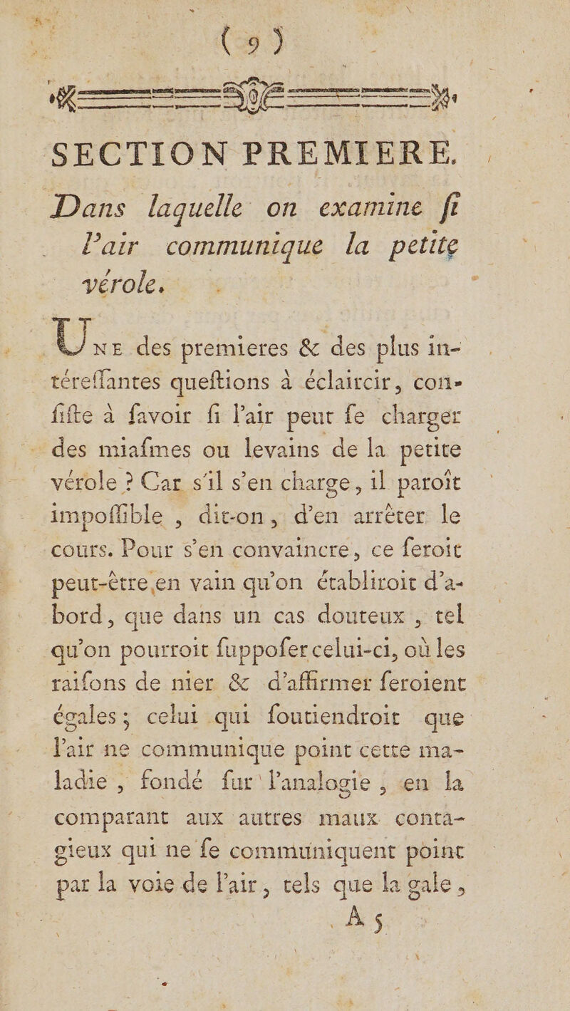 | | (0) | | RE —— y SECTION PREMIERE. Dans laguelle on examine ft Pair communique la petite vérole. | IU des premieres &amp; des plus in- téreffantes queftions à éclaircir, con- fifte à favoir fi l'air peur fe charger des miafmes ou levains de la petite vérole ? Car s'il s’en charge, il paroît impoñlible , dit-on, d’en arrêter le cours. Pour s’en convaincre, ce feroit peut-être,en vain qu'on établiroit d’a- bord, que dans un cas douteux , tel qu’on pourroit fuppofer celui-ci, où les raifons de nier &amp; d'affirmer feroient égales; celui qui foutiendroit que l'air ne communique point cette ma- ladie , fondé fur lanalogie , «en la comparant aux autres maux conta- gieux qui ne fe communiquent point par la voie de Pair, els que la gale, ET