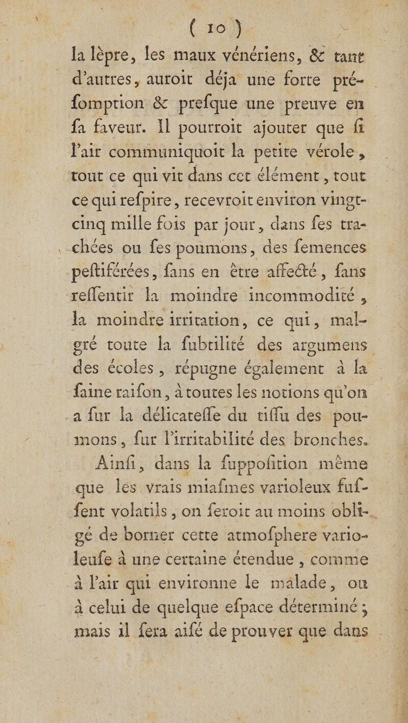 re la lèpre, les maux vénériens, &amp; tant fa faveur. Il pourroit ajouter que fi l'air communiquoit la petite vérole, “tout ce qui vit dans cet élément, tout ce qui refpire, recevroit environ vingt- cinq mille fois par jour, dans fes tra- .chées ou fes poumons, des femences peftiférées, fans en être affecte, fans reflentir la moindre incommodité , l2 moindre iritation, ce qui, mal- faine raifon, à toutes les notions qu’on .a fur la délicarefle du «iffu des pou- nons, fur l'irritabilité des bronches. que les vrais miafimes varioleux fuf- gé de borner cette atmofphere vario- leufe à une certaine étendue , comme à l'air qui environne le mälade, ou x ‘ DUT US à celui de quelque efpace déterminé ;