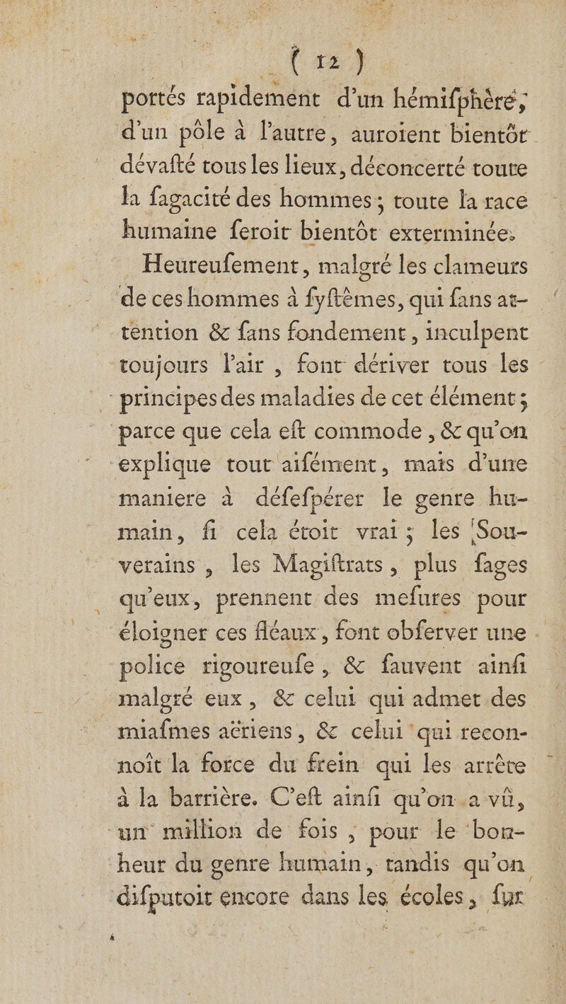(124 portés ripidement d'un hémifphère , d’un pôle à l'autre, auroient bientôr dévafté tous les lieux, déconcerté toute la fagacité des hommes; toute la race humaine feroit bientôt exterminée. Heureufement, malgré les clameurs de ces hommes à fyftèmes, qui fans at- tention &amp; fans fondement, inculpent toujours lair , font dériver tous les principes des maladies de cet élément; parce que cela eft commode , &amp; qu'on explique tout aifément, mais d’une maniere à défefpérer le genre hu- main, fi cela étoit vrais; les Sou- verains , les Magiftrats, plus fages qu'eux, prennent des mefures pour éloigner ces fléaux, font obferver une police ripoureufe , &amp; fauvent ainfi maloré eux, &amp; celui qui admet.des muafmes acriens, &amp; celui’ qui recon- noît la force du frein qui les arrête à la barrière. C’eft ainfñ qu'on..a vû, un million de fois, ; pour le “born- heur du genre is , tandis qu'on difputoit encore dans les écoles , fur