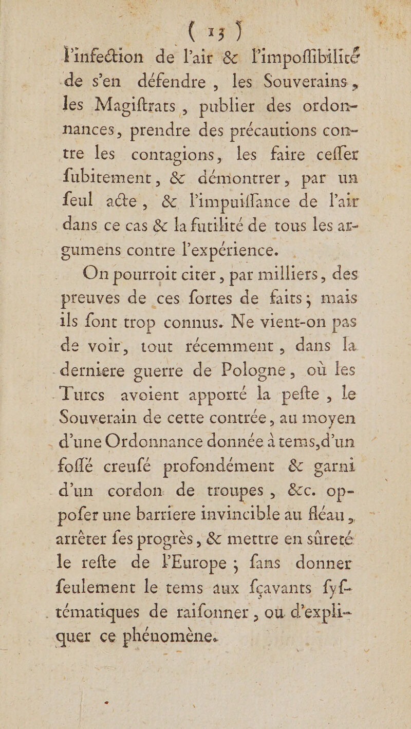 Rd) l'infection de l'air &amp; limpofibiliré de s’en défendre , les Souverains, les Magiftrats , publier des ordon- nances, prendre des précautions con- tre les contagions, les faire cefler fubitement, &amp; démontrer, par un feul aûte, &amp; l'impuiffance de l'air dans ce cas &amp; la furiliré de tous les ar- gumens contre l'expérience. On pourroit citer, par milliers, des preuves de ces fortes de faits ; mais ils font trop connus. Ne vient-on pas de voir, tout récemment, dans la derniere guerre de Pologne, où les Turcs avoient apporté la pefte , le Souverain de cette contrée, au moyen . d’une Ordonnance donnée à tems,d’un foflé creufé profondément &amp; garni d'un cordon de troupes , &amp;cc. op- pofer une barriere invincible au fléau , arrêter fes progrès, &amp; mettre en sûreté le refte de FEurope ; fans donner feulement le tems aux fçavants {y .tématiques de raifonner , ou d’expli- quer ce phénomène.